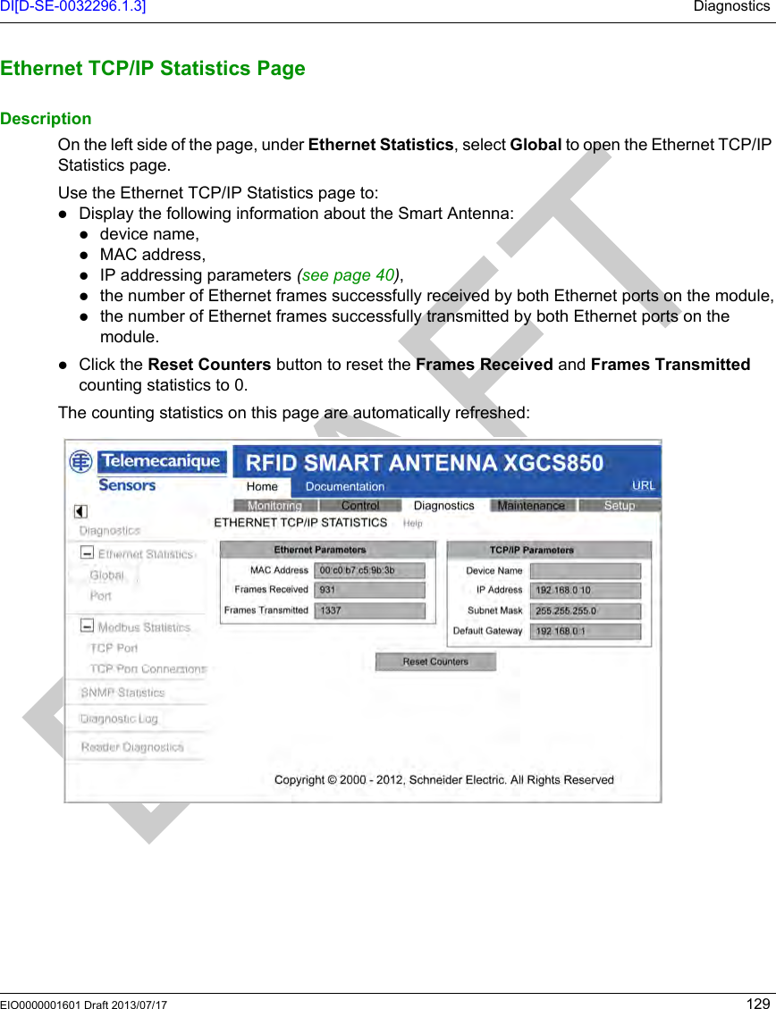 DI[D-SE-0032296.1.3] DiagnosticsEIO0000001601 Draft 2013/07/17 129Ethernet  TCP/IP Statistics  PageEthernet TCP/IP Statistics PageDescriptionOn the left side of the page, under Ethernet Statistics, select Global to open the Ethernet TCP/IP Statistics page.Use the Ethernet TCP/IP Statistics page to:Display the following information about the Smart Antenna:device name,MAC address,IP addressing parameters (see page 40),the number of Ethernet frames successfully received by both Ethernet ports on the module,the number of Ethernet frames successfully transmitted by both Ethernet ports on the module.Click the Reset Counters button to reset the Frames Received and Frames Transmitted counting statistics to 0.The counting statistics on this page are automatically refreshed: