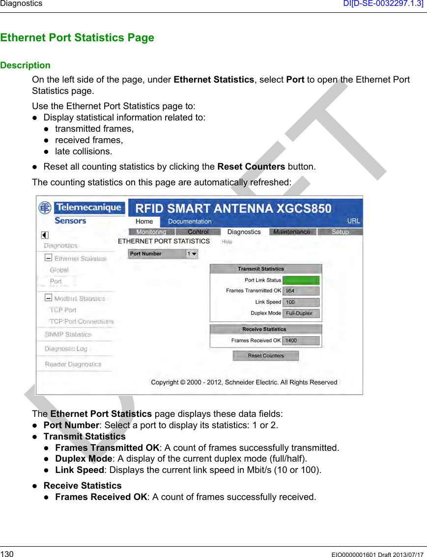 Diagnostics DI[D-SE-0032297.1.3]130 EIO0000001601 Draft 2013/07/17Ethernet Port  Statistics PageEthernet Port Statistics PageDescriptionOn the left side of the page, under Ethernet Statistics, select Port to open the Ethernet Port Statistics page.Use the Ethernet Port Statistics page to:Display statistical information related to:transmitted frames,received frames,late collisions.Reset all counting statistics by clicking the Reset Counters button.The counting statistics on this page are automatically refreshed:The Ethernet Port Statistics page displays these data fields:Port Number: Select a port to display its statistics: 1 or 2.Transmit StatisticsFrames Transmitted OK: A count of frames successfully transmitted.Duplex Mode: A display of the current duplex mode (full/half).Link Speed: Displays the current link speed in Mbit/s (10 or 100).Receive StatisticsFrames Received OK: A count of frames successfully received.