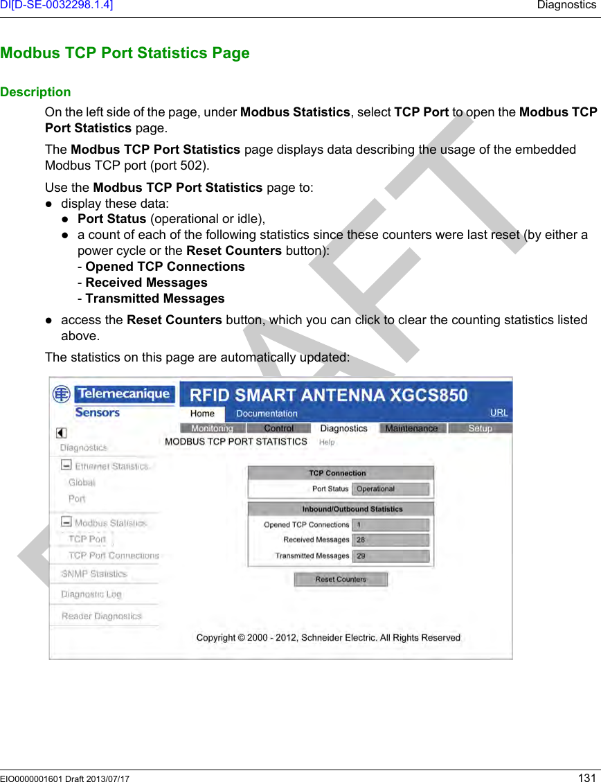 DI[D-SE-0032298.1.4] DiagnosticsEIO0000001601 Draft 2013/07/17 131Modbus TCP P ort Statistics Pag eModbus TCP Port Statistics PageDescriptionOn the left side of the page, under Modbus Statistics, select TCP Port to open the Modbus TCP Port Statistics page.The Modbus TCP Port Statistics page displays data describing the usage of the embedded Modbus TCP port (port 502).Use the Modbus TCP Port Statistics page to:display these data:Port Status (operational or idle),a count of each of the following statistics since these counters were last reset (by either a power cycle or the Reset Counters button):- Opened TCP Connections- Received Messages- Transmitted Messagesaccess the Reset Counters button, which you can click to clear the counting statistics listed above.The statistics on this page are automatically updated: