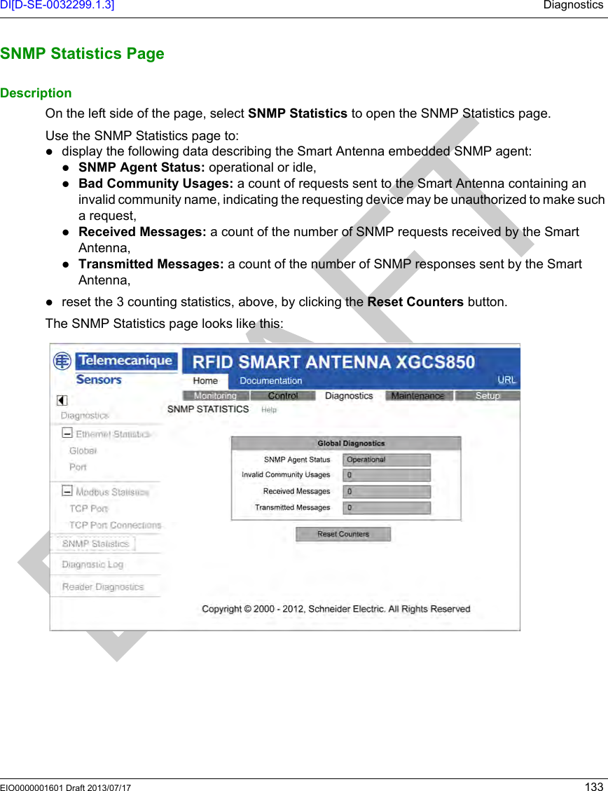 DI[D-SE-0032299.1.3] DiagnosticsEIO0000001601 Draft 2013/07/17 133SNMP Statistics PageSNMP Statistics PageDescriptionOn the left side of the page, select SNMP Statistics to open the SNMP Statistics page.Use the SNMP Statistics page to: display the following data describing the Smart Antenna embedded SNMP agent:SNMP Agent Status: operational or idle,Bad Community Usages: a count of requests sent to the Smart Antenna containing an invalid community name, indicating the requesting device may be unauthorized to make such a request,Received Messages: a count of the number of SNMP requests received by the Smart Antenna,Transmitted Messages: a count of the number of SNMP responses sent by the Smart Antenna,reset the 3 counting statistics, above, by clicking the Reset Counters button.The SNMP Statistics page looks like this: