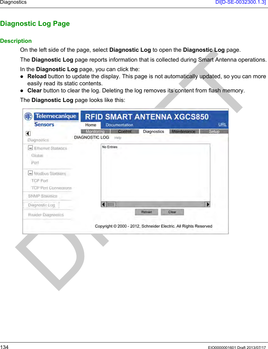Diagnostics DI[D-SE-0032300.1.3]134 EIO0000001601 Draft 2013/07/17Diagnostic Lo g PageDiagnostic Log PageDescriptionOn the left side of the page, select Diagnostic Log to open the Diagnostic Log page.The Diagnostic Log page reports information that is collected during Smart Antenna operations.In the Diagnostic Log page, you can click the:Reload button to update the display. This page is not automatically updated, so you can more easily read its static contents.Clear button to clear the log. Deleting the log removes its content from flash memory.The Diagnostic Log page looks like this: