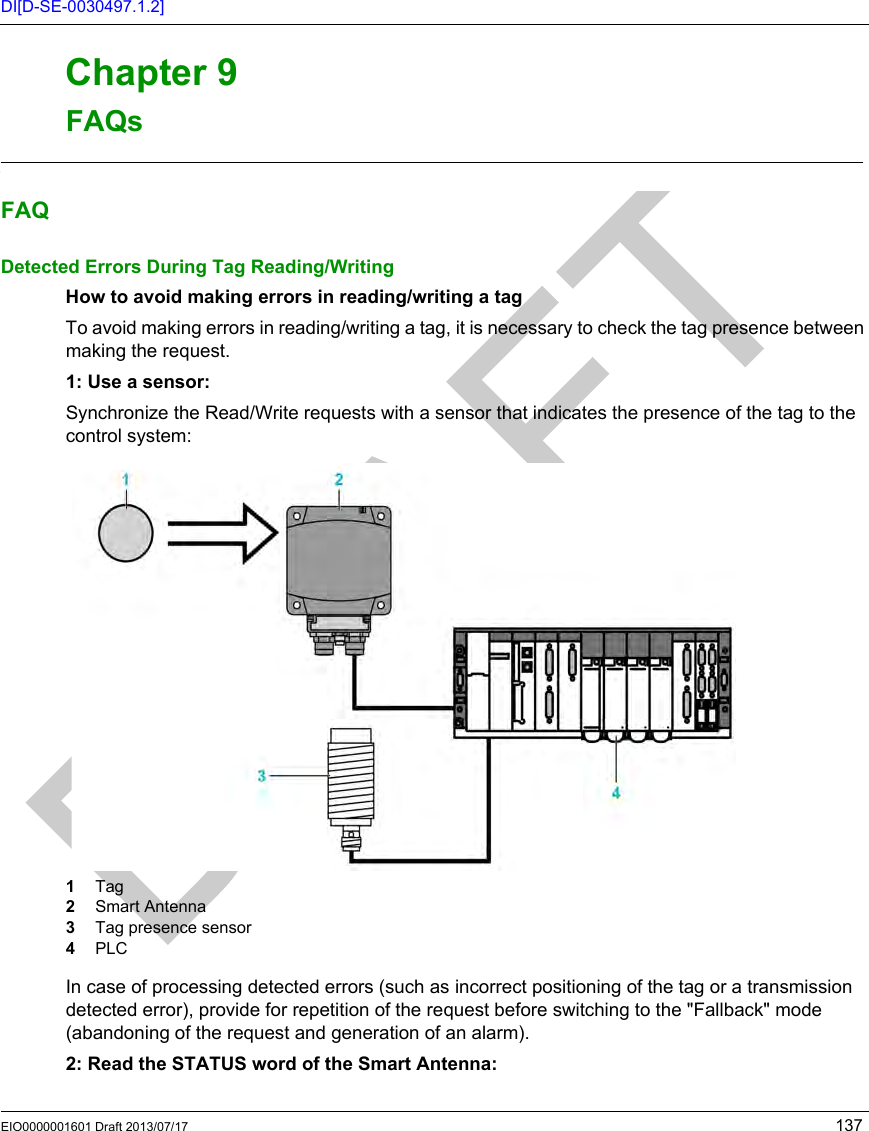 EIO0000001601 Draft 2013/07/17 137DI[D-SE-0030497.1.2]RFID OsiSens e® XGFAQsEIO0000001601 Draft 2013/07/17FAQsChapter 9FAQsFAQsFAQFAQDetected Errors During Tag Reading/WritingHow to avoid making errors in reading/writing a tag To avoid making errors in reading/writing a tag, it is necessary to check the tag presence between making the request.1: Use a sensor:Synchronize the Read/Write requests with a sensor that indicates the presence of the tag to the control system:1  Tag2  Smart Antenna3  Tag presence sensor4  PLCIn case of processing detected errors (such as incorrect positioning of the tag or a transmission detected error), provide for repetition of the request before switching to the &quot;Fallback&quot; mode (abandoning of the request and generation of an alarm).2: Read the STATUS word of the Smart Antenna:
