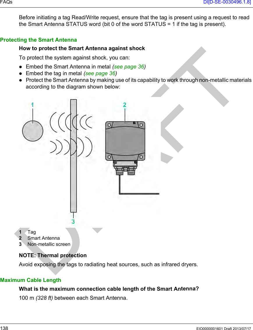 FAQs DI[D-SE-0030496.1.8]138 EIO0000001601 Draft 2013/07/17Before initiating a tag Read/Write request, ensure that the tag is present using a request to read the Smart Antenna STATUS word (bit 0 of the word STATUS = 1 if the tag is present).Protecting the Smart AntennaHow to protect the Smart Antenna against shockTo protect the system against shock, you can: Embed the Smart Antenna in metal (seepage36)Embed the tag in metal (seepage36)Protect the Smart Antenna by making use of its capability to work through non-metallic materials according to the diagram shown below:1  Tag2  Smart Antenna3  Non-metallic screenNOTE: Thermal protectionAvoid exposing the tags to radiating heat sources, such as infrared dryers.Maximum Cable LengthWhat is the maximum connection cable length of the Smart Antenna?100 m (328 ft) between each Smart Antenna.