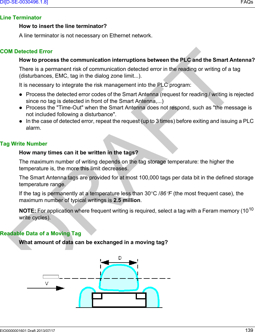 DI[D-SE-0030496.1.8] FAQsEIO0000001601 Draft 2013/07/17 139Line TerminatorHow to insert the line terminator?A line terminator is not necessary on Ethernet network.COM Detected ErrorHow to process the communication interruptions between the PLC and the Smart Antenna?There is a permanent risk of communication detected error in the reading or writing of a tag (disturbances, EMC, tag in the dialog zone limit...).It is necessary to integrate the risk management into the PLC program:Process the detected error codes of the Smart Antenna (request for reading / writing is rejected since no tag is detected in front of the Smart Antenna,...)Process the &quot;Time-Out&quot; when the Smart Antenna does not respond, such as &quot;the message is not included following a disturbance&quot;.In the case of detected error, repeat the request (up to 3 times) before exiting and issuing a PLC alarm.Tag Write NumberHow many times can it be written in the tags?The maximum number of writing depends on the tag storage temperature: the higher the temperature is, the more this limit decreases.The Smart Antenna tags are provided for at most 100,000 tags per data bit in the defined storage temperature range.If the tag is permanently at a temperature less than 30°C /86°F (the most frequent case), the maximum number of typical writings is 2.5 million.NOTE: For application where frequent writing is required, select a tag with a Feram memory (1010 write cycles). Readable Data of a Moving TagWhat amount of data can be exchanged in a moving tag?