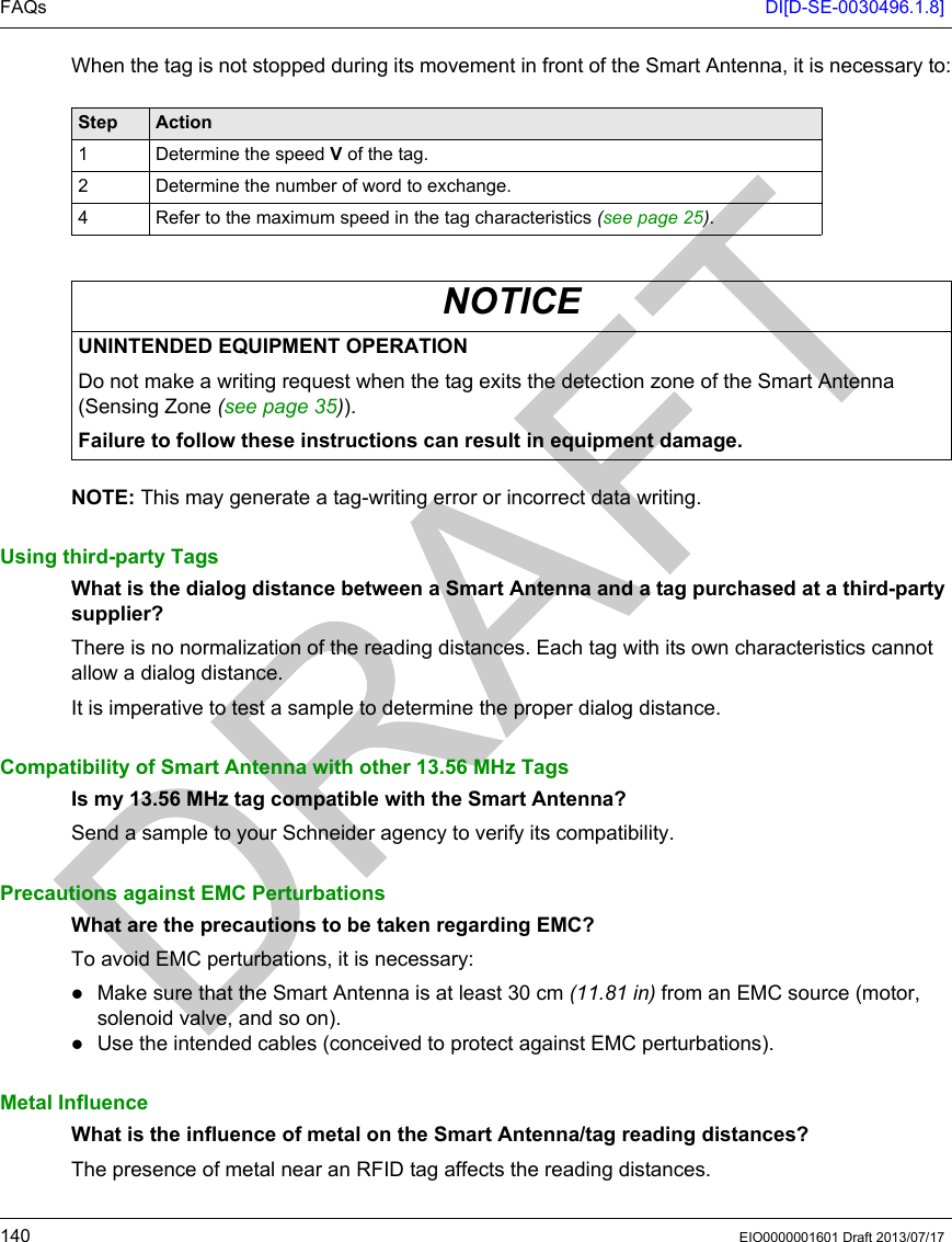 FAQs DI[D-SE-0030496.1.8]140 EIO0000001601 Draft 2013/07/17When the tag is not stopped during its movement in front of the Smart Antenna, it is necessary to:NOTE: This may generate a tag-writing error or incorrect data writing.Using third-party TagsWhat is the dialog distance between a Smart Antenna and a tag purchased at a third-party supplier?There is no normalization of the reading distances. Each tag with its own characteristics cannot allow a dialog distance.It is imperative to test a sample to determine the proper dialog distance.Compatibility of Smart Antenna with other 13.56 MHz Tags Is my 13.56 MHz tag compatible with the Smart Antenna?Send a sample to your Schneider agency to verify its compatibility.Precautions against EMC PerturbationsWhat are the precautions to be taken regarding EMC?To avoid EMC perturbations, it is necessary:Make sure that the Smart Antenna is at least 30 cm (11.81 in) from an EMC source (motor, solenoid valve, and so on).Use the intended cables (conceived to protect against EMC perturbations).Metal InfluenceWhat is the influence of metal on the Smart Antenna/tag reading distances?The presence of metal near an RFID tag affects the reading distances. Step Action1 Determine the speed V of the tag.2 Determine the number of word to exchange.4 Refer to the maximum speed in the tag characteristics (see page 25).NOTICEUNINTENDED EQUIPMENT OPERATIONDo not make a writing request when the tag exits the detection zone of the Smart Antenna (Sensing Zone (see page 35)).Failure to follow these instructions can result in equipment damage.