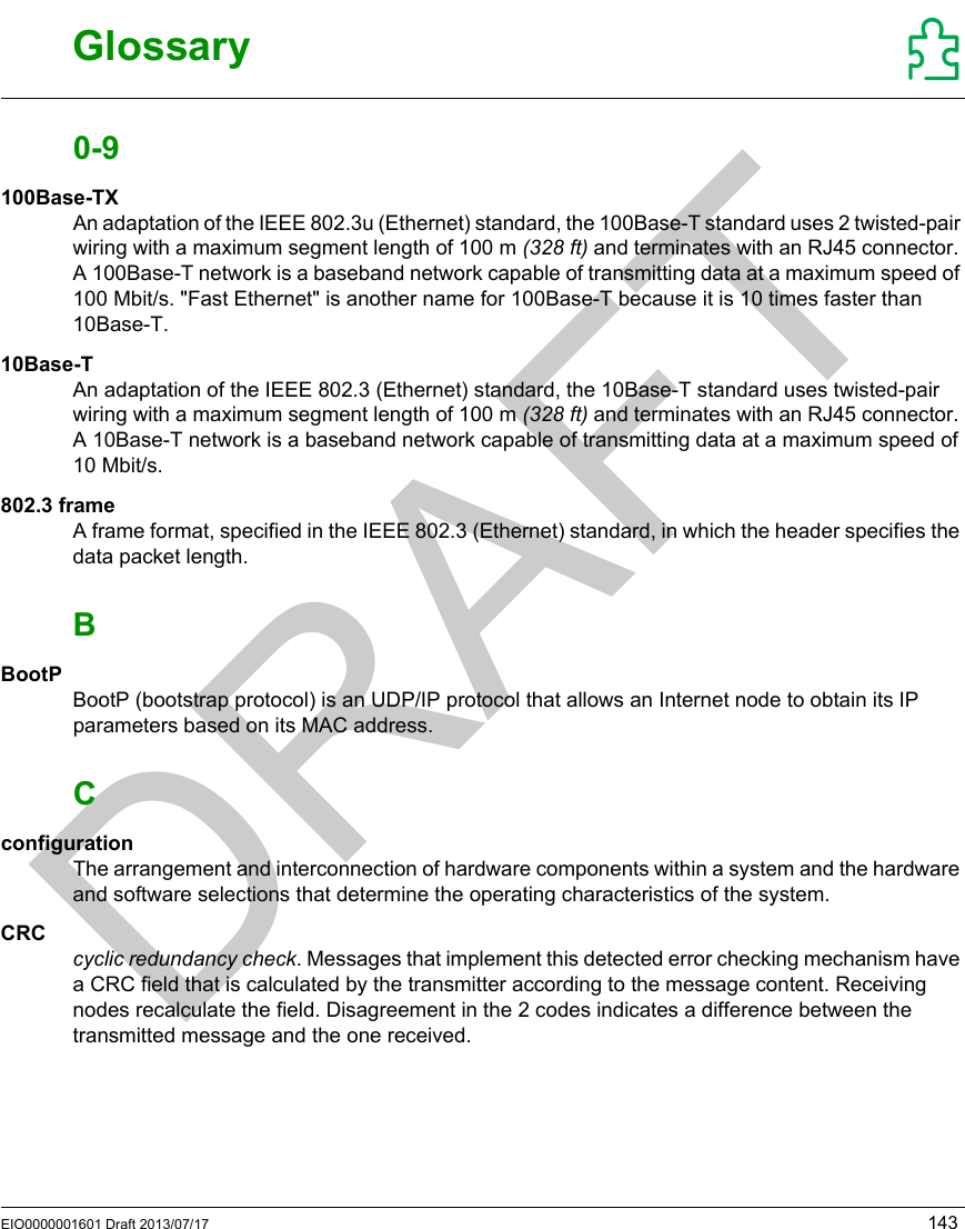 EIO0000001601 Draft 2013/07/17 143RFID OsiSense® XGGlossaryEIO00000 01601 Draft  2013/07/17GlossaryGlossary0-9100Base-TXAn adaptation of the IEEE 802.3u (Ethernet) standard, the 100Base-T standard uses 2 twisted-pair wiring with a maximum segment length of 100 m (328 ft) and terminates with an RJ45 connector. A 100Base-T network is a baseband network capable of transmitting data at a maximum speed of 100 Mbit/s. &quot;Fast Ethernet&quot; is another name for 100Base-T because it is 10 times faster than 10Base-T.10Base-TAn adaptation of the IEEE 802.3 (Ethernet) standard, the 10Base-T standard uses twisted-pair wiring with a maximum segment length of 100 m (328 ft) and terminates with an RJ45 connector. A 10Base-T network is a baseband network capable of transmitting data at a maximum speed of 10 Mbit/s.802.3 frameA frame format, specified in the IEEE 802.3 (Ethernet) standard, in which the header specifies the data packet length.BBootPBootP (bootstrap protocol) is an UDP/IP protocol that allows an Internet node to obtain its IP parameters based on its MAC address.CconfigurationThe arrangement and interconnection of hardware components within a system and the hardware and software selections that determine the operating characteristics of the system.CRCcyclic redundancy check. Messages that implement this detected error checking mechanism have a CRC field that is calculated by the transmitter according to the message content. Receiving nodes recalculate the field. Disagreement in the 2 codes indicates a difference between the transmitted message and the one received.