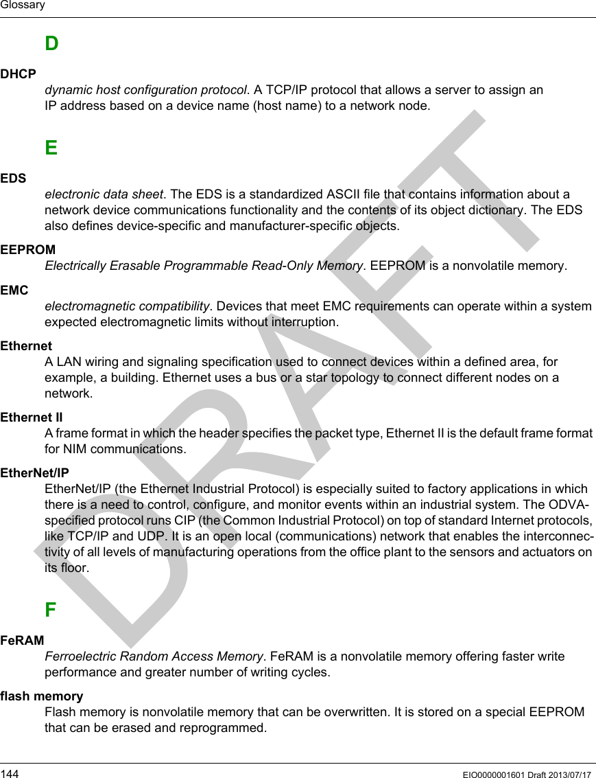 Glossary144 EIO0000001601 Draft 2013/07/17DDHCPdynamic host configuration protocol. A TCP/IP protocol that allows a server to assign an IP address based on a device name (host name) to a network node.EEDSelectronic data sheet. The EDS is a standardized ASCII file that contains information about a network device communications functionality and the contents of its object dictionary. The EDS also defines device-specific and manufacturer-specific objects.EEPROMElectrically Erasable Programmable Read-Only Memory. EEPROM is a nonvolatile memory.EMCelectromagnetic compatibility. Devices that meet EMC requirements can operate within a system expected electromagnetic limits without interruption.EthernetA LAN wiring and signaling specification used to connect devices within a defined area, for example, a building. Ethernet uses a bus or a star topology to connect different nodes on a network.Ethernet IIA frame format in which the header specifies the packet type, Ethernet II is the default frame format for NIM communications.EtherNet/IPEtherNet/IP (the Ethernet Industrial Protocol) is especially suited to factory applications in which there is a need to control, configure, and monitor events within an industrial system. The ODVA-specified protocol runs CIP (the Common Industrial Protocol) on top of standard Internet protocols, like TCP/IP and UDP. It is an open local (communications) network that enables the interconnec-tivity of all levels of manufacturing operations from the office plant to the sensors and actuators on its floor.FFeRAMFerroelectric Random Access Memory. FeRAM is a nonvolatile memory offering faster write performance and greater number of writing cycles.flash memoryFlash memory is nonvolatile memory that can be overwritten. It is stored on a special EEPROM that can be erased and reprogrammed.