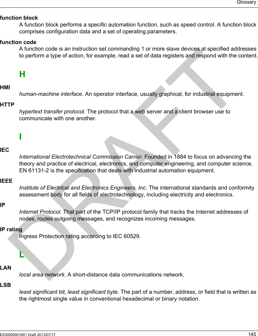 GlossaryEIO0000001601 Draft 2013/07/17 145function blockA function block performs a specific automation function, such as speed control. A function block comprises configuration data and a set of operating parameters.function codeA function code is an instruction set commanding 1 or more slave devices at specified addresses to perform a type of action, for example, read a set of data registers and respond with the content.HHMIhuman-machine interface. An operator interface, usually graphical, for industrial equipment.HTTPhypertext transfer protocol. The protocol that a web server and a client browser use to communicate with one another.IIECInternational Electrotechnical Commission Carrier. Founded in 1884 to focus on advancing the theory and practice of electrical, electronics, and computer engineering, and computer science. EN 61131-2 is the specification that deals with industrial automation equipment.IEEEInstitute of Electrical and Electronics Engineers, Inc. The international standards and conformity assessment body for all fields of electrotechnology, including electricity and electronics.IPInternet Protocol. That part of the TCP/IP protocol family that tracks the Internet addresses of nodes, routes outgoing messages, and recognizes incoming messages.IP ratingIngress Protection rating according to IEC 60529.LLANlocal area network. A short-distance data communications network.LSBleast significant bit, least significant byte. The part of a number, address, or field that is written as the rightmost single value in conventional hexadecimal or binary notation.