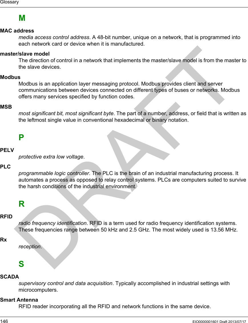 Glossary146 EIO0000001601 Draft 2013/07/17MMAC addressmedia access control address. A 48-bit number, unique on a network, that is programmed into each network card or device when it is manufactured.master/slave modelThe direction of control in a network that implements the master/slave model is from the master to the slave devices.ModbusModbus is an application layer messaging protocol. Modbus provides client and server communications between devices connected on different types of buses or networks. Modbus offers many services specified by function codes.MSBmost significant bit, most significant byte. The part of a number, address, or field that is written as the leftmost single value in conventional hexadecimal or binary notation.PPELVprotective extra low voltage. PLCprogrammable logic controller. The PLC is the brain of an industrial manufacturing process. It automates a process as opposed to relay control systems. PLCs are computers suited to survive the harsh conditions of the industrial environment.RRFIDradio frequency identification. RFID is a term used for radio frequency identification systems. These frequencies range between 50 kHz and 2.5 GHz. The most widely used is 13.56 MHz.Rxreception.SSCADAsupervisory control and data acquisition. Typically accomplished in industrial settings with microcomputers.Smart AntennaRFID reader incorporating all the RFID and network functions in the same device.