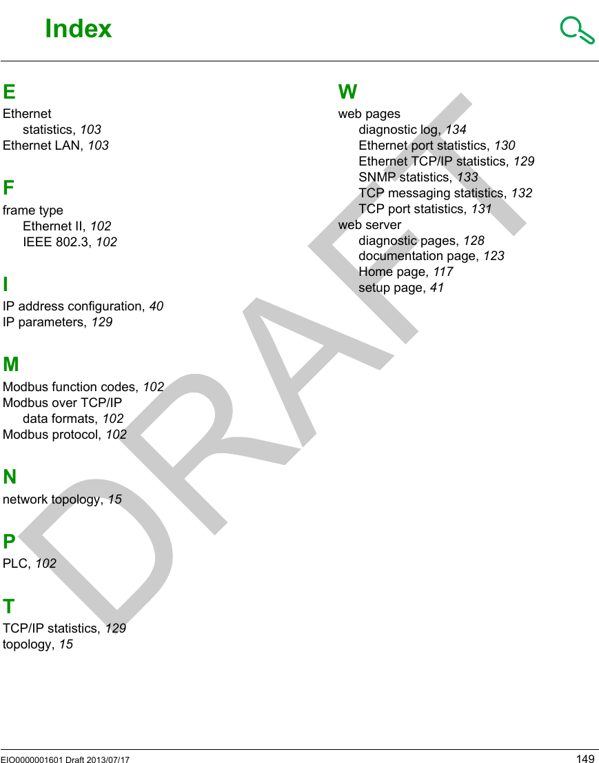 EIO0000001601 Draft 2013/07/17 149RFID OsiS ense® XGIndexEIO0000001601 Draft 2013/07/17IndexIndexEEthernetstatistics, 103Ethernet LAN, 103Fframe typeEthernet II, 102IEEE 802.3, 102IIP address configuration, 40IP parameters, 129MModbus function codes, 102Modbus over TCP/IPdata formats, 102Modbus protocol, 102Nnetwork topology, 15PPLC, 102TTCP/IP statistics, 129topology, 15Wweb pagesdiagnostic log, 134Ethernet port statistics, 130Ethernet TCP/IP statistics, 129SNMP statistics, 133TCP messaging statistics, 132TCP port statistics, 131web serverdiagnostic pages, 128documentation page, 123Home page, 117setup page, 41