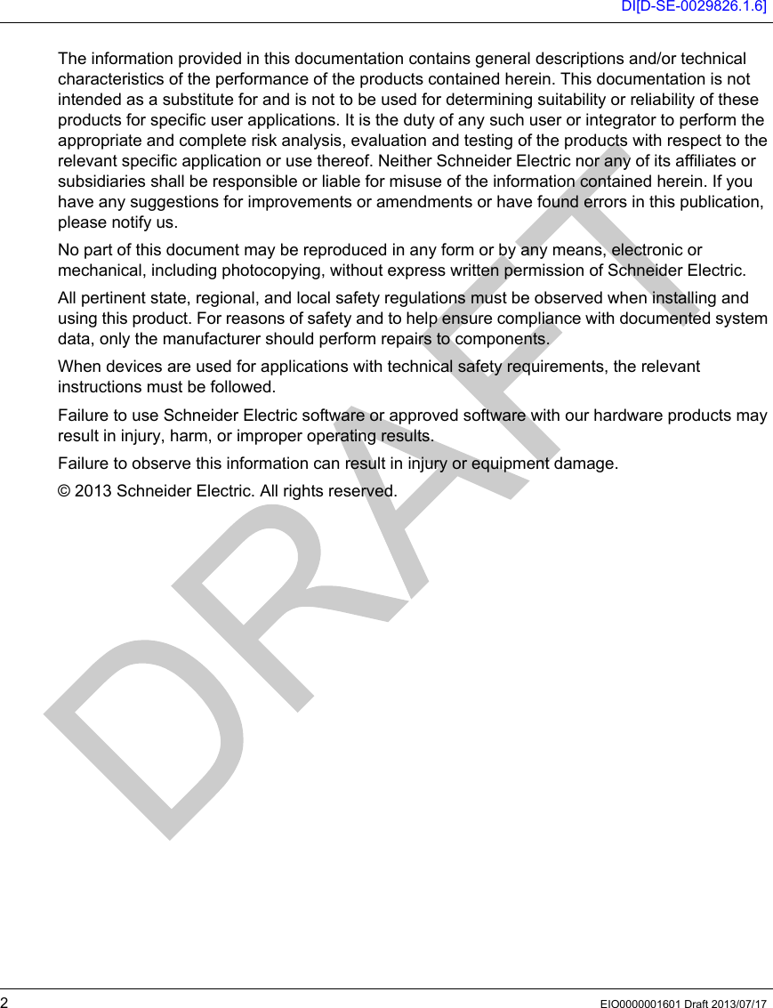 DI[D-SE-0029826.1.6]2EIO0000001601 Draft 2013/07/17 The information provided in this documentation contains general descriptions and/or technical characteristics of the performance of the products contained herein. This documentation is not intended as a substitute for and is not to be used for determining suitability or reliability of these products for specific user applications. It is the duty of any such user or integrator to perform the appropriate and complete risk analysis, evaluation and testing of the products with respect to the relevant specific application or use thereof. Neither Schneider Electric nor any of its affiliates or subsidiaries shall be responsible or liable for misuse of the information contained herein. If you have any suggestions for improvements or amendments or have found errors in this publication, please notify us. No part of this document may be reproduced in any form or by any means, electronic or mechanical, including photocopying, without express written permission of Schneider Electric.All pertinent state, regional, and local safety regulations must be observed when installing and using this product. For reasons of safety and to help ensure compliance with documented system data, only the manufacturer should perform repairs to components.When devices are used for applications with technical safety requirements, the relevant instructions must be followed. Failure to use Schneider Electric software or approved software with our hardware products may result in injury, harm, or improper operating results.Failure to observe this information can result in injury or equipment damage.© 2013 Schneider Electric. All rights reserved.