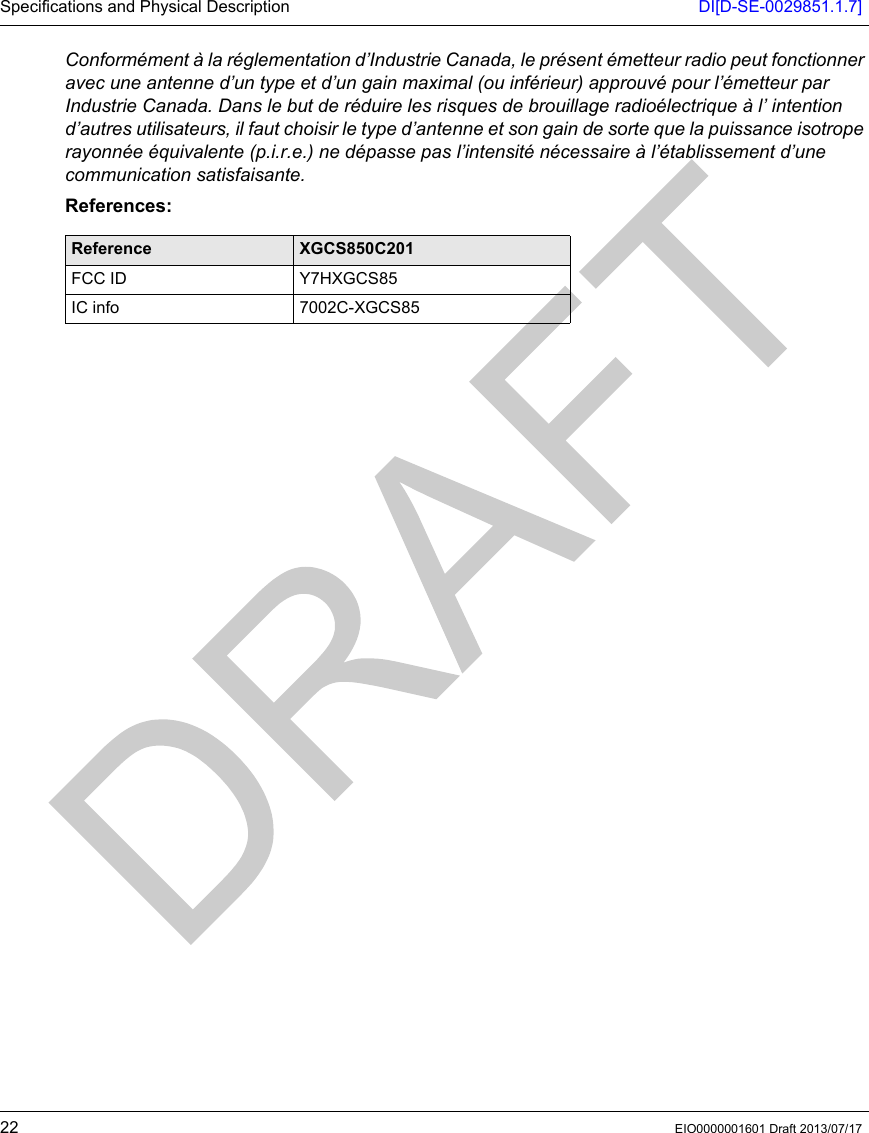 Specifications and Physical Description DI[D-SE-0029851.1.7]22 EIO0000001601 Draft 2013/07/17Conformément à la réglementation d’Industrie Canada, le présent émetteur radio peut fonctionner avec une antenne d’un type et d’un gain maximal (ou inférieur) approuvé pour l’émetteur par Industrie Canada. Dans le but de réduire les risques de brouillage radioélectrique à l’ intention d’autres utilisateurs, il faut choisir le type d’antenne et son gain de sorte que la puissance isotrope rayonnée équivalente (p.i.r.e.) ne dépasse pas l’intensité nécessaire à l’établissement d’une communication satisfaisante.References:Reference XGCS850C201FCC ID Y7HXGCS85IC info 7002C-XGCS85