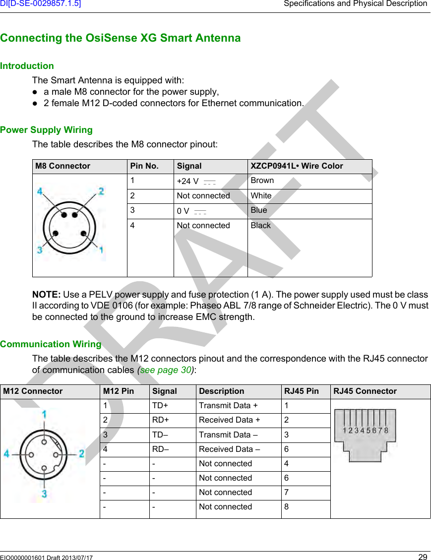 DI[D-SE-0029857.1.5] Specifications and Physical DescriptionEIO0000001601 Draft 2013/07/17 29Connecting the OsiSense X G Smart AntennaConnecting the OsiSense XG Smart AntennaIntroductionThe Smart Antenna is equipped with:a male M8 connector for the power supply,2 female M12 D-coded connectors for Ethernet communication.Power Supply WiringThe table describes the M8 connector pinout:NOTE: Use a PELV power supply and fuse protection (1 A). The power supply used must be class II according to VDE 0106 (for example: Phaseo ABL 7/8 range of Schneider Electric). The 0 V must be connected to the ground to increase EMC strength. Communication WiringThe table describes the M12 connectors pinout and the correspondence with the RJ45 connector of communication cables (seepage30):M8 Connector Pin No. Signal XZCP0941L• Wire Color1+24 V  Brown2 Not connected White30V  Blue4 Not connected BlackM12 Connector M12 Pin Signal Description RJ45 Pin RJ45 Connector1 TD+ Transmit Data + 12 RD+ Received Data + 23 TD– Transmit Data – 34 RD– Received Data – 6- - Not connected 4- - Not connected 6- - Not connected 7- - Not connected 8