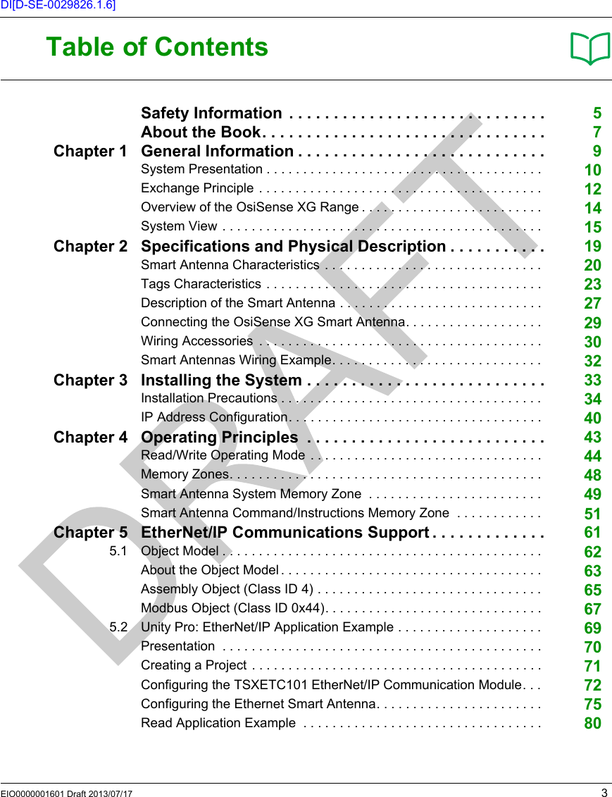 EIO0000001601 Draft 2013/07/17 3DI[D-SE-0029826.1.6]Table of ContentsSafety Information  . . . . . . . . . . . . . . . . . . . . . . . . . . . . . 5About the Book. . . . . . . . . . . . . . . . . . . . . . . . . . . . . . . . 7Chapter 1 General Information . . . . . . . . . . . . . . . . . . . . . . . . . . . . 9System Presentation . . . . . . . . . . . . . . . . . . . . . . . . . . . . . . . . . . . . . .  10Exchange Principle . . . . . . . . . . . . . . . . . . . . . . . . . . . . . . . . . . . . . . .  12Overview of the OsiSense XG Range . . . . . . . . . . . . . . . . . . . . . . . . .  14System View . . . . . . . . . . . . . . . . . . . . . . . . . . . . . . . . . . . . . . . . . . . .  15Chapter 2 Specifications and Physical Description . . . . . . . . . . . 19Smart Antenna Characteristics . . . . . . . . . . . . . . . . . . . . . . . . . . . . . .  20Tags Characteristics . . . . . . . . . . . . . . . . . . . . . . . . . . . . . . . . . . . . . .  23Description of the Smart Antenna . . . . . . . . . . . . . . . . . . . . . . . . . . . .  27Connecting the OsiSense XG Smart Antenna. . . . . . . . . . . . . . . . . . .  29Wiring Accessories  . . . . . . . . . . . . . . . . . . . . . . . . . . . . . . . . . . . . . . .  30Smart Antennas Wiring Example. . . . . . . . . . . . . . . . . . . . . . . . . . . . .  32Chapter 3 Installing the System . . . . . . . . . . . . . . . . . . . . . . . . . . . 33Installation Precautions . . . . . . . . . . . . . . . . . . . . . . . . . . . . . . . . . . . .  34IP Address Configuration. . . . . . . . . . . . . . . . . . . . . . . . . . . . . . . . . . .  40Chapter 4 Operating Principles  . . . . . . . . . . . . . . . . . . . . . . . . . . . 43Read/Write Operating Mode . . . . . . . . . . . . . . . . . . . . . . . . . . . . . . . .  44Memory Zones. . . . . . . . . . . . . . . . . . . . . . . . . . . . . . . . . . . . . . . . . . .  48Smart Antenna System Memory Zone  . . . . . . . . . . . . . . . . . . . . . . . .  49Smart Antenna Command/Instructions Memory Zone  . . . . . . . . . . . .  51Chapter 5 EtherNet/IP Communications Support . . . . . . . . . . . . . 615.1 Object Model . . . . . . . . . . . . . . . . . . . . . . . . . . . . . . . . . . . . . . . . . . . .  62About the Object Model . . . . . . . . . . . . . . . . . . . . . . . . . . . . . . . . . . . .  63Assembly Object (Class ID 4) . . . . . . . . . . . . . . . . . . . . . . . . . . . . . . .  65Modbus Object (Class ID 0x44). . . . . . . . . . . . . . . . . . . . . . . . . . . . . .  675.2 Unity Pro: EtherNet/IP Application Example . . . . . . . . . . . . . . . . . . . .  69Presentation  . . . . . . . . . . . . . . . . . . . . . . . . . . . . . . . . . . . . . . . . . . . .  70Creating a Project . . . . . . . . . . . . . . . . . . . . . . . . . . . . . . . . . . . . . . . .  71Configuring the TSXETC101 EtherNet/IP Communication Module. . .  72Configuring the Ethernet Smart Antenna. . . . . . . . . . . . . . . . . . . . . . .  75Read Application Example  . . . . . . . . . . . . . . . . . . . . . . . . . . . . . . . . .  80