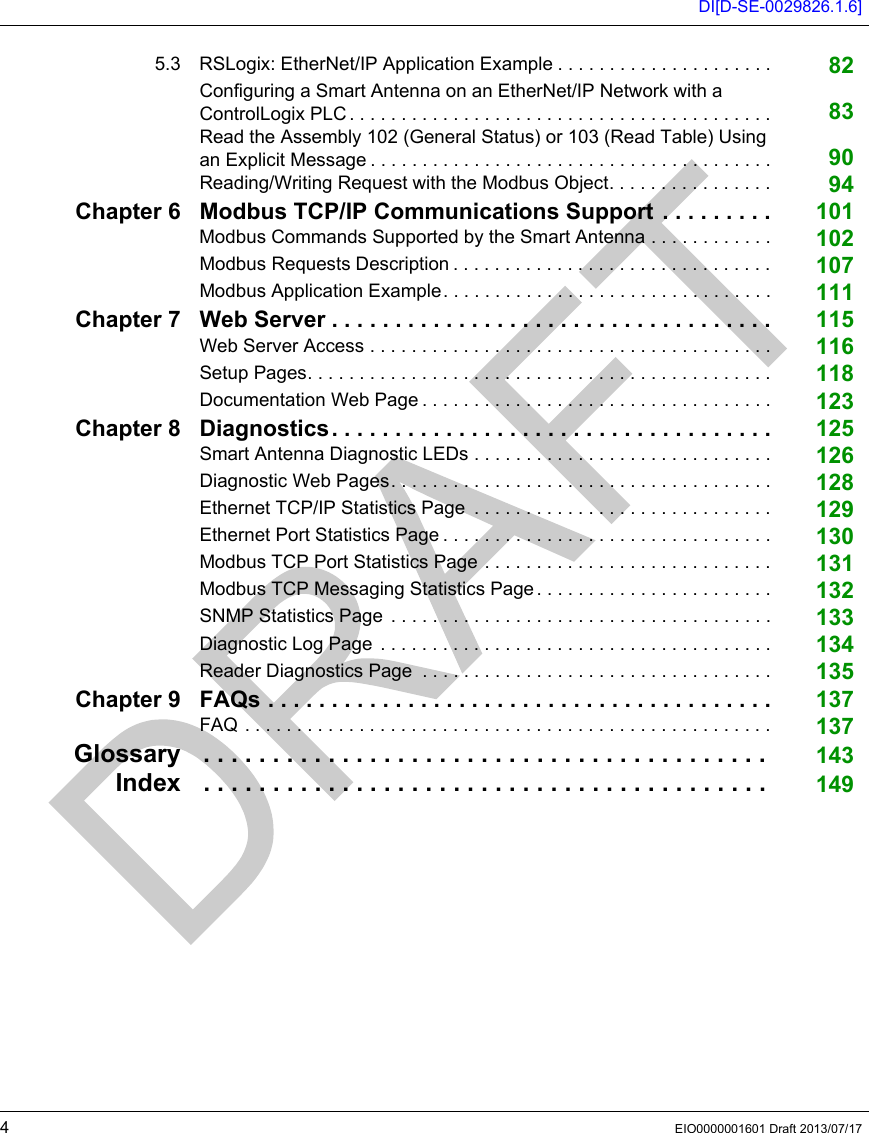 DI[D-SE-0029826.1.6]4EIO0000001601 Draft 2013/07/175.3 RSLogix: EtherNet/IP Application Example . . . . . . . . . . . . . . . . . . . . . 82Configuring a Smart Antenna on an EtherNet/IP Network with a ControlLogix PLC . . . . . . . . . . . . . . . . . . . . . . . . . . . . . . . . . . . . . . . . . 83Read the Assembly 102 (General Status) or 103 (Read Table) Using an Explicit Message . . . . . . . . . . . . . . . . . . . . . . . . . . . . . . . . . . . . . . . 90Reading/Writing Request with the Modbus Object. . . . . . . . . . . . . . . . 94Chapter 6 Modbus TCP/IP Communications Support . . . . . . . . . 101Modbus Commands Supported by the Smart Antenna . . . . . . . . . . . . 102Modbus Requests Description . . . . . . . . . . . . . . . . . . . . . . . . . . . . . . . 107Modbus Application Example. . . . . . . . . . . . . . . . . . . . . . . . . . . . . . . . 111Chapter 7 Web Server . . . . . . . . . . . . . . . . . . . . . . . . . . . . . . . . . . . 115Web Server Access . . . . . . . . . . . . . . . . . . . . . . . . . . . . . . . . . . . . . . . 116Setup Pages. . . . . . . . . . . . . . . . . . . . . . . . . . . . . . . . . . . . . . . . . . . . . 118Documentation Web Page . . . . . . . . . . . . . . . . . . . . . . . . . . . . . . . . . . 123Chapter 8 Diagnostics. . . . . . . . . . . . . . . . . . . . . . . . . . . . . . . . . . . 125Smart Antenna Diagnostic LEDs . . . . . . . . . . . . . . . . . . . . . . . . . . . . . 126Diagnostic Web Pages. . . . . . . . . . . . . . . . . . . . . . . . . . . . . . . . . . . . . 128Ethernet TCP/IP Statistics Page  . . . . . . . . . . . . . . . . . . . . . . . . . . . . . 129Ethernet Port Statistics Page . . . . . . . . . . . . . . . . . . . . . . . . . . . . . . . . 130Modbus TCP Port Statistics Page . . . . . . . . . . . . . . . . . . . . . . . . . . . . 131Modbus TCP Messaging Statistics Page . . . . . . . . . . . . . . . . . . . . . . . 132SNMP Statistics Page . . . . . . . . . . . . . . . . . . . . . . . . . . . . . . . . . . . . . 133Diagnostic Log Page  . . . . . . . . . . . . . . . . . . . . . . . . . . . . . . . . . . . . . . 134Reader Diagnostics Page  . . . . . . . . . . . . . . . . . . . . . . . . . . . . . . . . . . 135Chapter 9 FAQs . . . . . . . . . . . . . . . . . . . . . . . . . . . . . . . . . . . . . . . . 137FAQ . . . . . . . . . . . . . . . . . . . . . . . . . . . . . . . . . . . . . . . . . . . . . . . . . . . 137Glossary . . . . . . . . . . . . . . . . . . . . . . . . . . . . . . . . . . . . . . . . .  143Index . . . . . . . . . . . . . . . . . . . . . . . . . . . . . . . . . . . . . . . . .  149