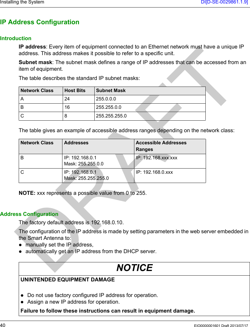 Installing the System DI[D-SE-0029861.1.9]40 EIO0000001601 Draft 2013/07/17IP Addres s ConfigurationIP Address ConfigurationIntroductionIP address: Every item of equipment connected to an Ethernet network must have a unique IP address. This address makes it possible to refer to a specific unit.Subnet mask: The subnet mask defines a range of IP addresses that can be accessed from an item of equipment.The table describes the standard IP subnet masks:The table gives an example of accessible address ranges depending on the network class:NOTE: xxx represents a possible value from 0 to 255.Address ConfigurationThe factory default address is 192.168.0.10.The configuration of the IP address is made by setting parameters in the web server embedded in the Smart Antenna to:manually set the IP address,automatically get an IP address from the DHCP server.Network Class Host Bits Subnet MaskA 24 255.0.0.0B 16 255.255.0.0C 8 255.255.255.0Network Class Addresses Accessible Addresses RangesB IP: 192.168.0.1Mask: 255.255.0.0IP: 192.168.xxx.xxxC IP: 192.168.0.1Mask: 255.255.255.0IP: 192.168.0.xxxNOTICEUNINTENDED EQUIPMENT DAMAGE Do not use factory configured IP address for operation.Assign a new IP address for operation.Failure to follow these instructions can result in equipment damage.