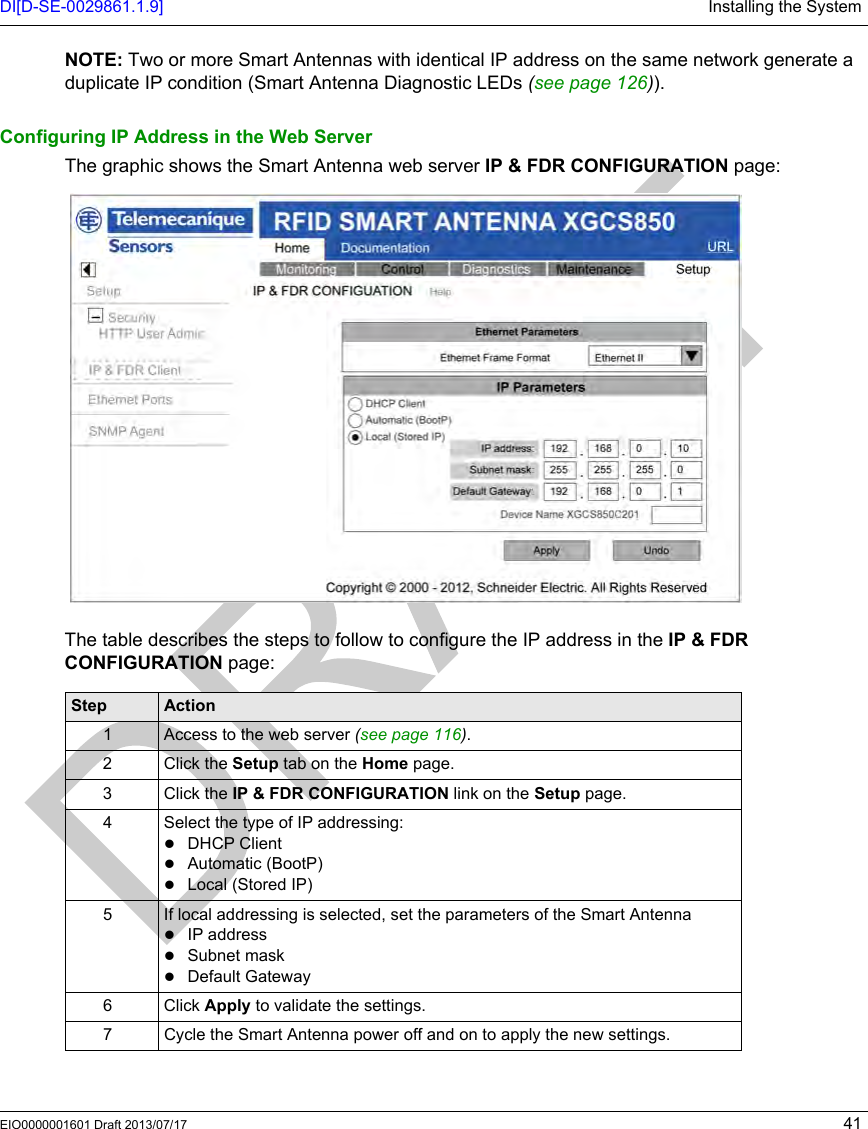 DI[D-SE-0029861.1.9] Installing the SystemEIO0000001601 Draft 2013/07/17 41NOTE: Two or more Smart Antennas with identical IP address on the same network generate a duplicate IP condition (Smart Antenna Diagnostic LEDs (seepage126)).Configuring IP Address in the Web ServerThe graphic shows the Smart Antenna web server IP &amp; FDR CONFIGURATION page:The table describes the steps to follow to configure the IP address in the IP &amp; FDR CONFIGURATION page:Step Action1 Access to the web server (see page 116).2 Click the Setup tab on the Home page.3 Click the IP &amp; FDR CONFIGURATION link on the Setup page.4 Select the type of IP addressing:DHCP ClientAutomatic (BootP)Local (Stored IP)5 If local addressing is selected, set the parameters of the Smart Antenna IP addressSubnet maskDefault Gateway6 Click Apply to validate the settings.7 Cycle the Smart Antenna power off and on to apply the new settings.