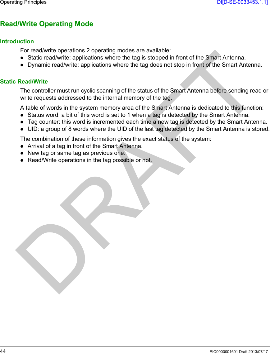 Operating Principles DI[D-SE-0033453.1.1]44 EIO0000001601 Draft 2013/07/17Read/Write Operating ModeRead/Write Operating ModeIntroductionFor read/write operations 2 operating modes are available: Static read/write: applications where the tag is stopped in front of the Smart Antenna.Dynamic read/write: applications where the tag does not stop in front of the Smart Antenna.Static Read/WriteThe controller must run cyclic scanning of the status of the Smart Antenna before sending read or write requests addressed to the internal memory of the tag.A table of words in the system memory area of the Smart Antenna is dedicated to this function: Status word: a bit of this word is set to 1 when a tag is detected by the Smart Antenna.Tag counter: this word is incremented each time a new tag is detected by the Smart Antenna.UID: a group of 8 words where the UID of the last tag detected by the Smart Antenna is stored.The combination of these information gives the exact status of the system: Arrival of a tag in front of the Smart Antenna.New tag or same tag as previous one.Read/Write operations in the tag possible or not.
