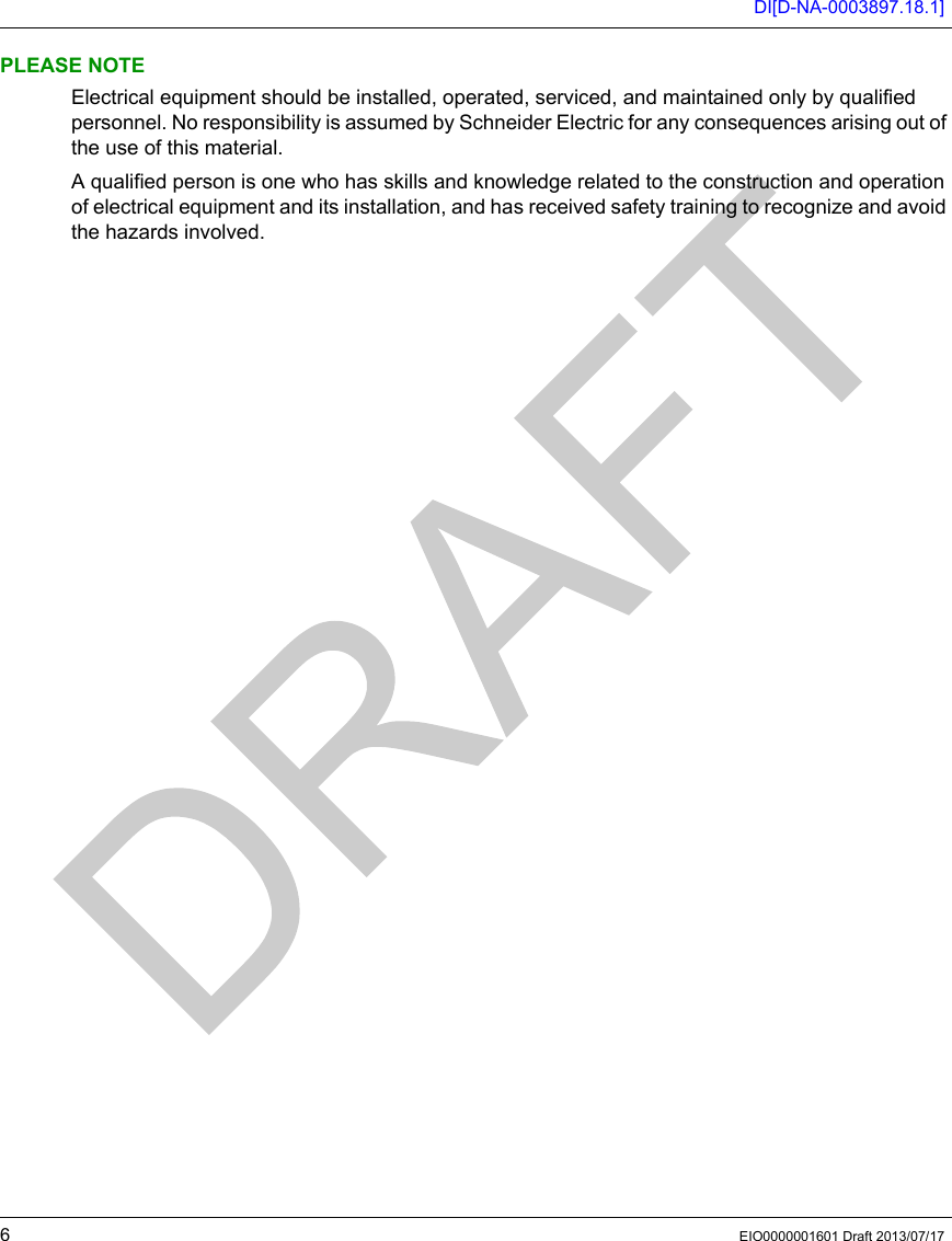 DI[D-NA-0003897.18.1]6EIO0000001601 Draft 2013/07/17PLEASE NOTEElectrical equipment should be installed, operated, serviced, and maintained only by qualified personnel. No responsibility is assumed by Schneider Electric for any consequences arising out of the use of this material.A qualified person is one who has skills and knowledge related to the construction and operation of electrical equipment and its installation, and has received safety training to recognize and avoid the hazards involved.