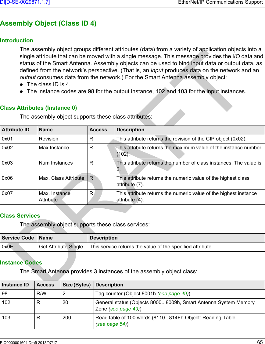 DI[D-SE-0029871.1.7] EtherNet/IP Communications SupportEIO0000001601 Draft 2013/07/17 65Assembly Obj ect (Class ID  4)Assembly Object (Class ID 4)IntroductionThe assembly object groups different attributes (data) from a variety of application objects into a single attribute that can be moved with a single message. This message provides the I/O data and status of the Smart Antenna. Assembly objects can be used to bind input data or output data, as defined from the network’s perspective. (That is, an input produces data on the network and an output consumes data from the network.) For the Smart Antenna assembly object:The class ID is 4.The instance codes are 98 for the output instance, 102 and 103 for the input instances.Class Attributes (Instance 0)The assembly object supports these class attributes:Class ServicesThe assembly object supports these class services:Instance CodesThe Smart Antenna provides 3 instances of the assembly object class:Attribute ID Name Access Description0x01 Revision R This attribute returns the revision of the CIP object (0x02).0x02 Max Instance R This attribute returns the maximum value of the instance number (102).0x03 Num Instances R This attribute returns the number of class instances. The value is 2.0x06 Max. Class Attribute R This attribute returns the numeric value of the highest class attribute (7).0x07 Max. Instance AttributeR This attribute returns the numeric value of the highest instance attribute (4).Service Code Name Description0x0E Get Attribute Single This service returns the value of the specified attribute.Instance ID Access Size (Bytes)  Description98 R/W 2 Tag counter (Object 8001h (see page 49))102 R 20 General status (Objects 8000...8009h, Smart Antenna System Memory Zone (seepage49))103 R 200 Read table of 100 words (8110...814Fh Object: Reading Table (see page 54))