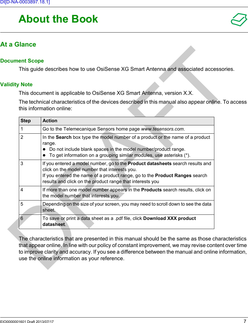 EIO0000001601 Draft 2013/07/17 7DI[D-NA-0003897.18.1]About the BookAbout the BookAt a GlanceDocument ScopeThis guide describes how to use OsiSense XG Smart Antenna and associated accessories.Validity NoteThis document is applicable to OsiSense XG Smart Antenna, version X.X. The technical characteristics of the devices described in this manual also appear online. To access this information online:The characteristics that are presented in this manual should be the same as those characteristics that appear online. In line with our policy of constant improvement, we may revise content over time to improve clarity and accuracy. If you see a difference between the manual and online information, use the online information as your reference.Step Action1 Go to the Telemecanique Sensors home page www.tesensors.com.2In the Search box type the model number of a product or the name of a product range.Do not include blank spaces in the model number/product range.To get information on a grouping similar modules, use asterisks (*).3 If you entered a model number, go to the Product datasheets search results and click on the model number that interests you.If you entered the name of a product range, go to the Product Ranges search results and click on the product range that interests you4 If more than one model number appears in the Products search results, click on the model number that interests you.5 Depending on the size of your screen, you may need to scroll down to see the data sheet.6 To save or print a data sheet as a .pdf file, click Download XXX product datasheet.