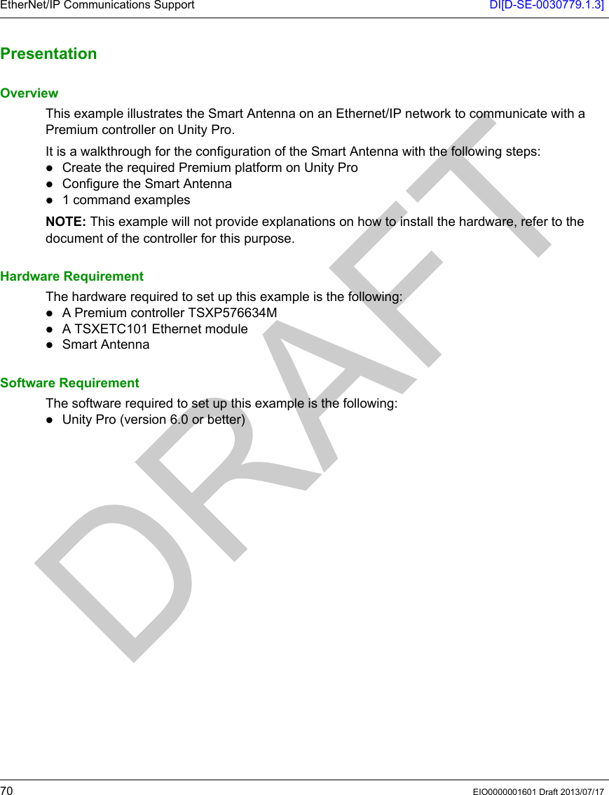 EtherNet/IP Communications Support DI[D-SE-0030779.1.3]70 EIO0000001601 Draft 2013/07/17Present ationPresentationOverviewThis example illustrates the Smart Antenna on an Ethernet/IP network to communicate with a Premium controller on Unity Pro.It is a walkthrough for the configuration of the Smart Antenna with the following steps:Create the required Premium platform on Unity ProConfigure the Smart Antenna1 command examplesNOTE: This example will not provide explanations on how to install the hardware, refer to the document of the controller for this purpose.Hardware RequirementThe hardware required to set up this example is the following:A Premium controller TSXP576634MA TSXETC101 Ethernet moduleSmart AntennaSoftware RequirementThe software required to set up this example is the following:Unity Pro (version 6.0 or better)