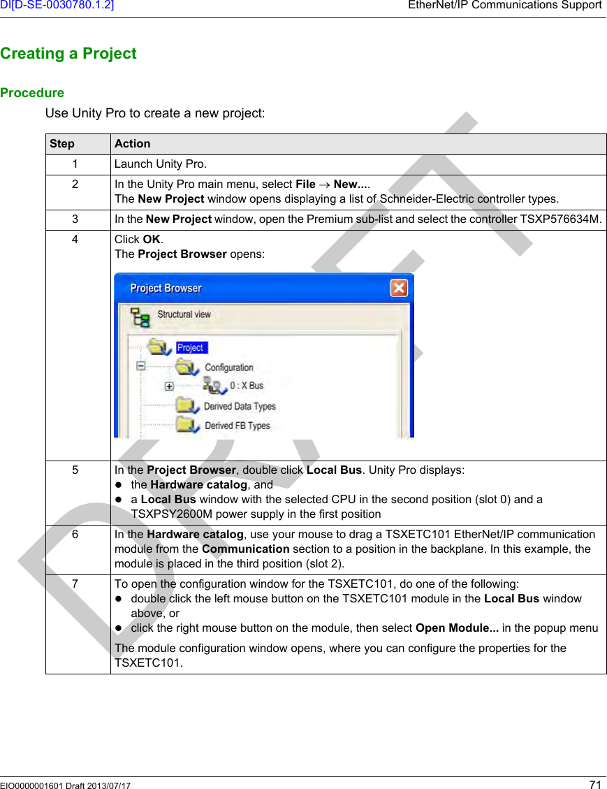 DI[D-SE-0030780.1.2] EtherNet/IP Communications SupportEIO0000001601 Draft 2013/07/17 71Creating a Proje ctCreating a ProjectProcedureUse Unity Pro to create a new project:Step Action1 Launch Unity Pro.2 In the Unity Pro main menu, select File → New....The New Project window opens displaying a list of Schneider-Electric controller types.3 In the New Project window, open the Premium sub-list and select the controller TSXP576634M.4 Click OK.The Project Browser opens:5In the Project Browser, double click Local Bus. Unity Pro displays:the Hardware catalog, anda Local Bus window with the selected CPU in the second position (slot 0) and a TSXPSY2600M power supply in the first position6In the Hardware catalog, use your mouse to drag a TSXETC101 EtherNet/IP communication module from the Communication section to a position in the backplane. In this example, the module is placed in the third position (slot 2).7 To open the configuration window for the TSXETC101, do one of the following:double click the left mouse button on the TSXETC101 module in the Local Bus window above, orclick the right mouse button on the module, then select Open Module... in the popup menu The module configuration window opens, where you can configure the properties for the TSXETC101.