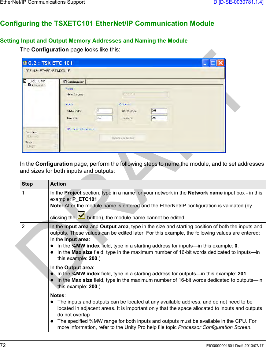 EtherNet/IP Communications Support DI[D-SE-0030781.1.4]72 EIO0000001601 Draft 2013/07/17Configuring t he TSXETC101 Et herNet/IP Com munication M oduleConfiguring the TSXETC101 EtherNet/IP Communication ModuleSetting Input and Output Memory Addresses and Naming the ModuleThe Configuration page looks like this:In the Configuration page, perform the following steps to name the module, and to set addresses and sizes for both inputs and outputs:Step Action1 In the Project section, type in a name for your network in the Network name input box - in this example: P_ETC101Note: After the module name is entered and the EtherNet/IP configuration is validated (by clicking the   button), the module name cannot be edited.2 In the Input area and Output area, type in the size and starting position of both the inputs and outputs. These values can be edited later. For this example, the following values are entered:In the Input area:In the %MW index field, type in a starting address for inputs—in this example: 0. In the Max size field, type in the maximum number of 16-bit words dedicated to inputs—in this example: 200.)In the Output area:In the %MW index field, type in a starting address for outputs—in this example: 201.In the Max size field, type in the maximum number of 16-bit words dedicated to outputs—in this example: 200.)Notes: The inputs and outputs can be located at any available address, and do not need to be located in adjacent areas. It is important only that the space allocated to inputs and outputs do not overlapThe specified %MW range for both inputs and outputs must be available in the CPU. For more information, refer to the Unity Pro help file topic Processor Configuration Screen.