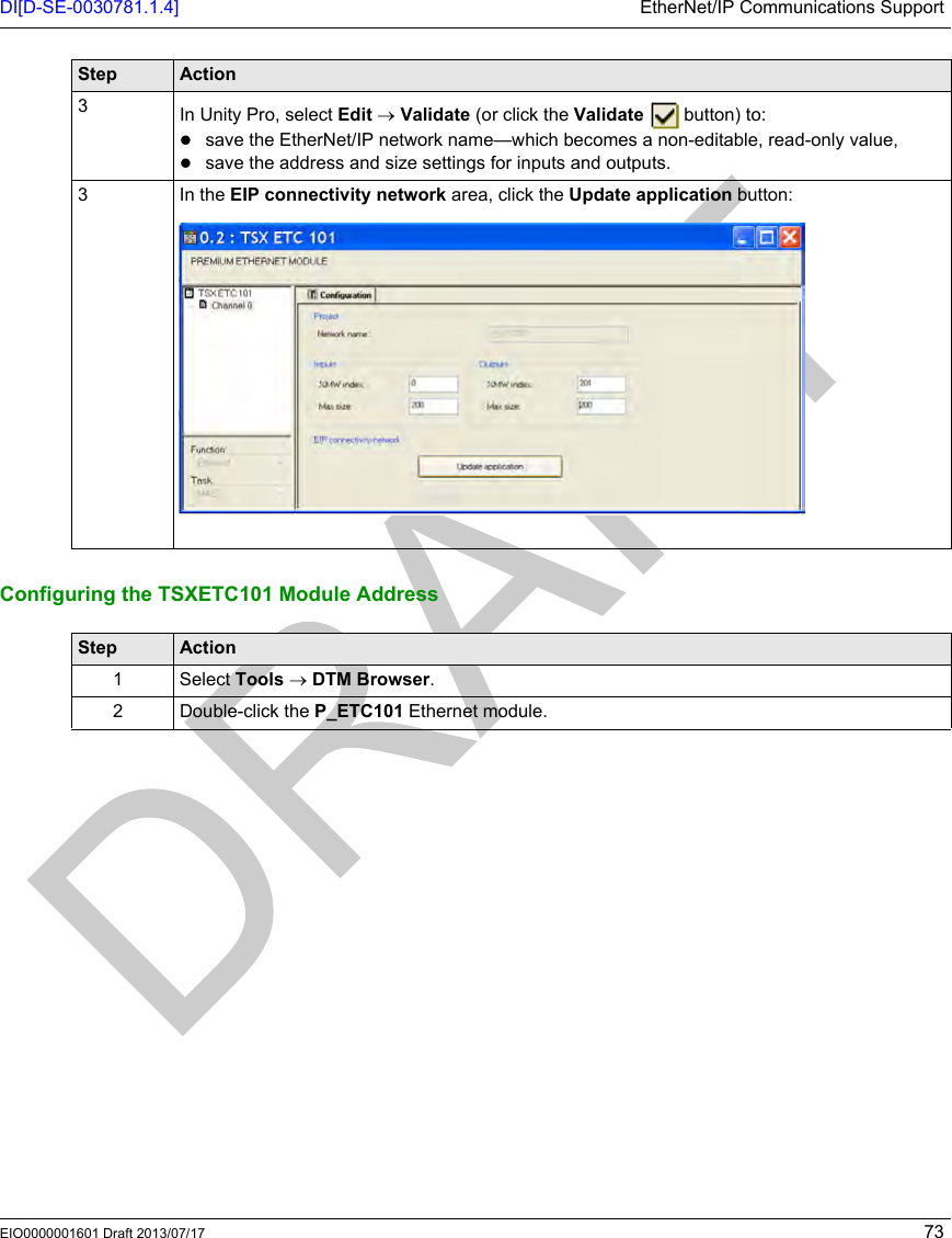DI[D-SE-0030781.1.4] EtherNet/IP Communications SupportEIO0000001601 Draft 2013/07/17 73Configuring the TSXETC101 Module Address3In Unity Pro, select Edit → Validate (or click the Validate   button) to:save the EtherNet/IP network name—which becomes a non-editable, read-only value,save the address and size settings for inputs and outputs.3In the EIP connectivity network area, click the Update application button:Step ActionStep Action1 Select Tools → DTM Browser.2 Double-click the P_ETC101 Ethernet module.