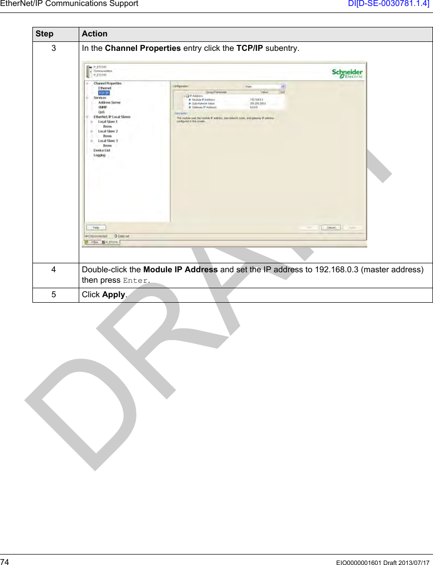 EtherNet/IP Communications Support DI[D-SE-0030781.1.4]74 EIO0000001601 Draft 2013/07/173 In the Channel Properties entry click the TCP/IP subentry.4 Double-click the Module IP Address and set the IP address to 192.168.0.3 (master address) then press Enter.5 Click Apply.Step Action