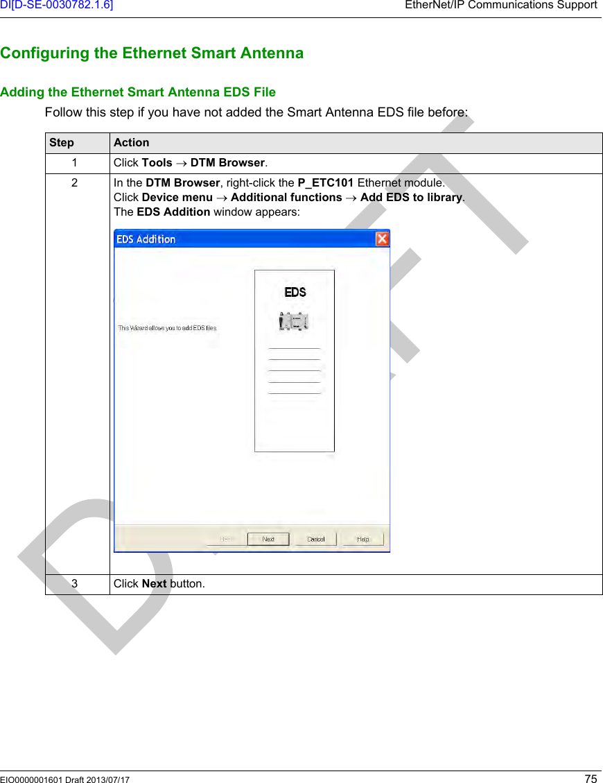 DI[D-SE-0030782.1.6] EtherNet/IP Communications SupportEIO0000001601 Draft 2013/07/17 75Configuring t he Ethernet Sm art AntennaConfiguring the Ethernet Smart AntennaAdding the Ethernet Smart Antenna EDS FileFollow this step if you have not added the Smart Antenna EDS file before:Step Action1 Click Tools → DTM Browser.2In the DTM Browser, right-click the P_ETC101 Ethernet module.Click Device menu → Additional functions → Add EDS to library.The EDS Addition window appears:3 Click Next button.
