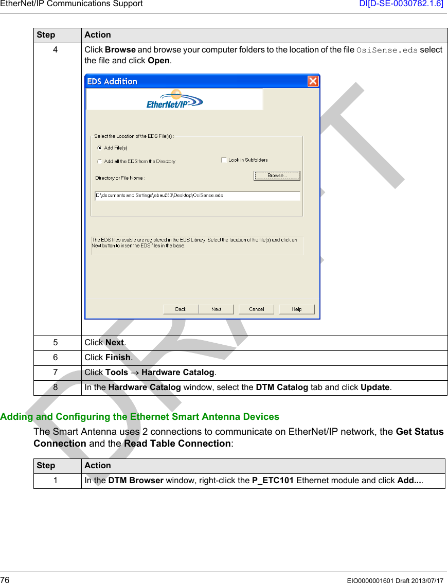 EtherNet/IP Communications Support DI[D-SE-0030782.1.6]76 EIO0000001601 Draft 2013/07/17Adding and Configuring the Ethernet Smart Antenna DevicesThe Smart Antenna uses 2 connections to communicate on EtherNet/IP network, the Get Status Connection and the Read Table Connection:4 Click Browse and browse your computer folders to the location of the file OsiSense.eds select the file and click Open.5 Click Next.6 Click Finish.7 Click Tools → Hardware Catalog.8 In the Hardware Catalog window, select the DTM Catalog tab and click Update.Step ActionStep Action1 In the DTM Browser window, right-click the P_ETC101 Ethernet module and click Add....
