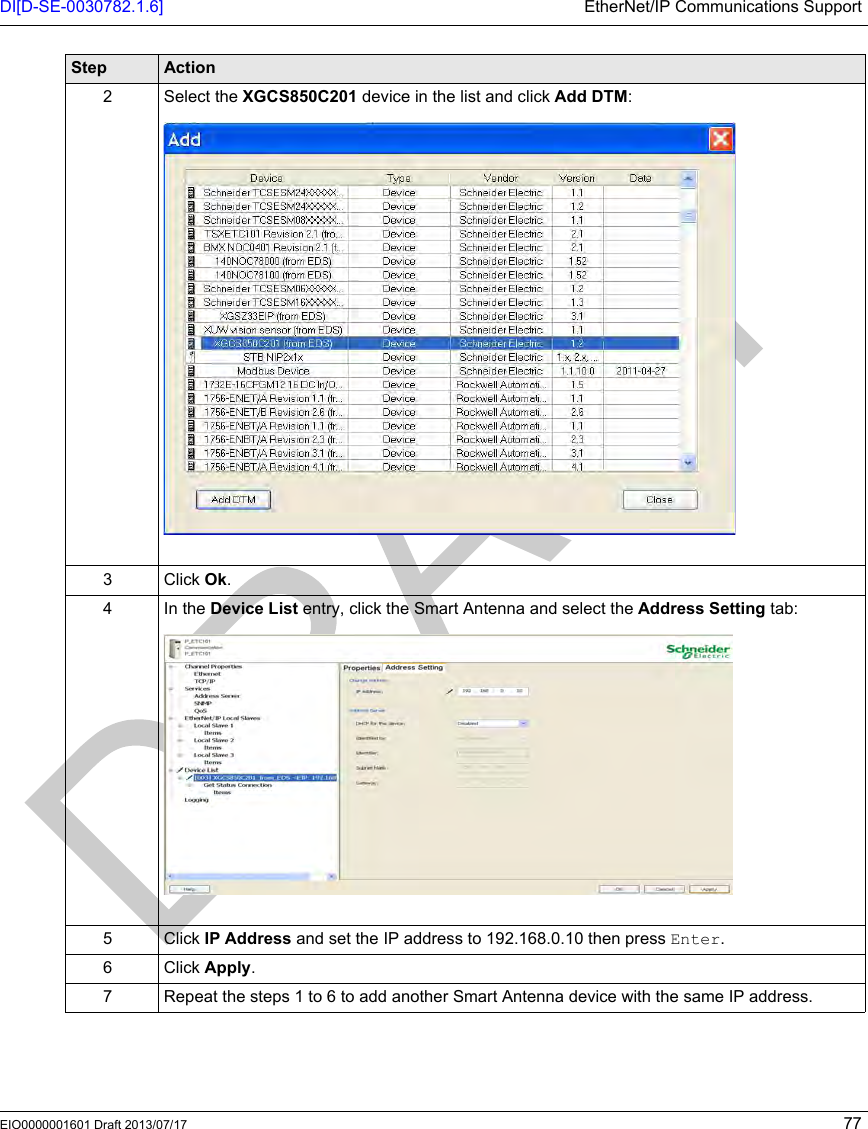 DI[D-SE-0030782.1.6] EtherNet/IP Communications SupportEIO0000001601 Draft 2013/07/17 772 Select the XGCS850C201 device in the list and click Add DTM:3 Click Ok.4In the Device List entry, click the Smart Antenna and select the Address Setting tab:5 Click IP Address and set the IP address to 192.168.0.10 then press Enter.6 Click Apply.7 Repeat the steps 1 to 6 to add another Smart Antenna device with the same IP address.Step Action