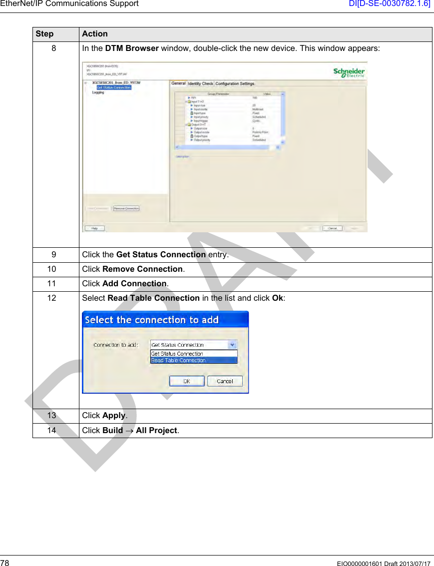 EtherNet/IP Communications Support DI[D-SE-0030782.1.6]78 EIO0000001601 Draft 2013/07/178 In the DTM Browser window, double-click the new device. This window appears:9 Click the Get Status Connection entry.10 Click Remove Connection.11 Click Add Connection.12 Select Read Table Connection in the list and click Ok:13 Click Apply.14 Click Build → All Project.Step Action