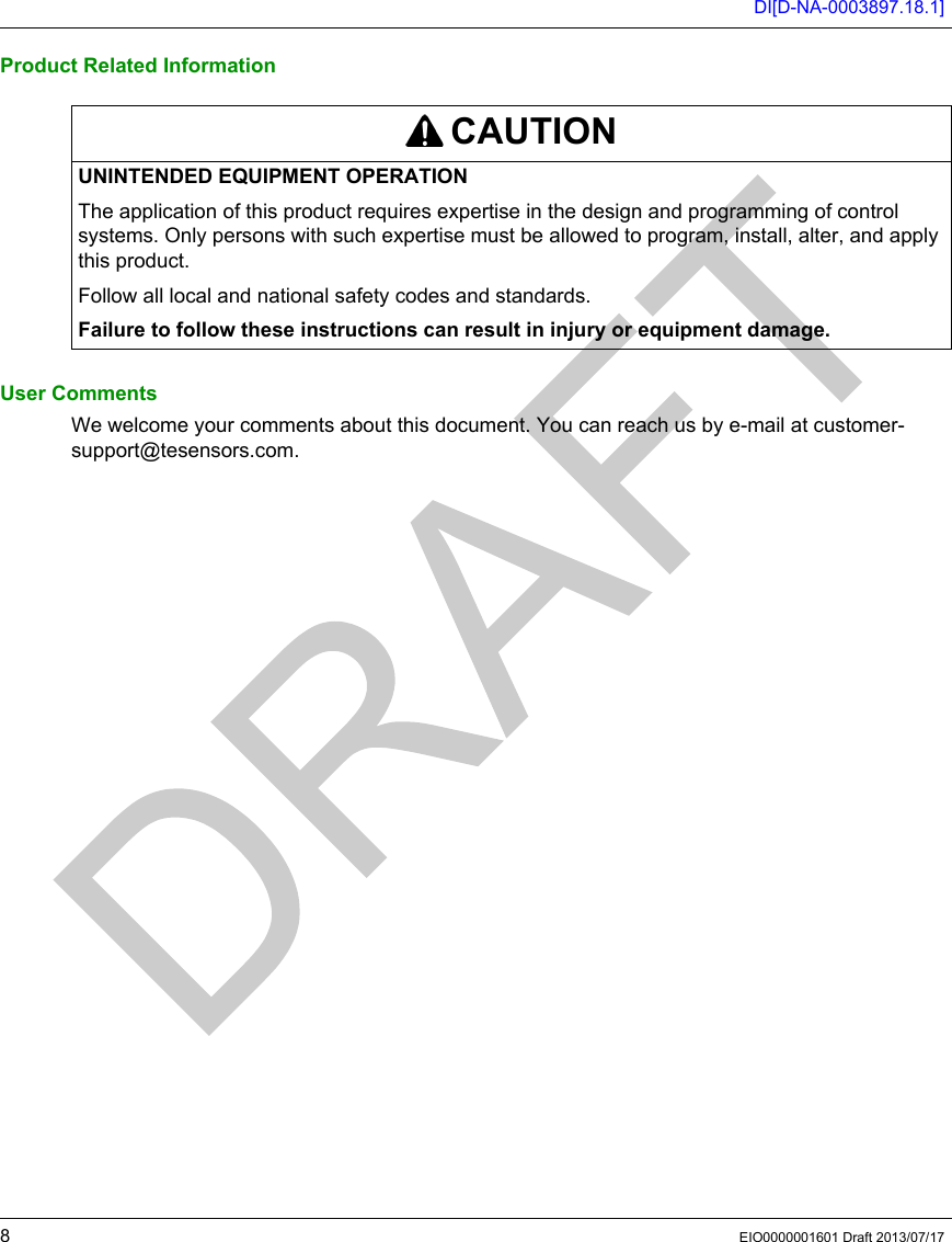 DI[D-NA-0003897.18.1]8EIO0000001601 Draft 2013/07/17Product Related InformationUser CommentsWe welcome your comments about this document. You can reach us by e-mail at customer-support@tesensors.com.CAUTIONUNINTENDED EQUIPMENT OPERATIONThe application of this product requires expertise in the design and programming of control systems. Only persons with such expertise must be allowed to program, install, alter, and apply this product.Follow all local and national safety codes and standards.Failure to follow these instructions can result in injury or equipment damage.