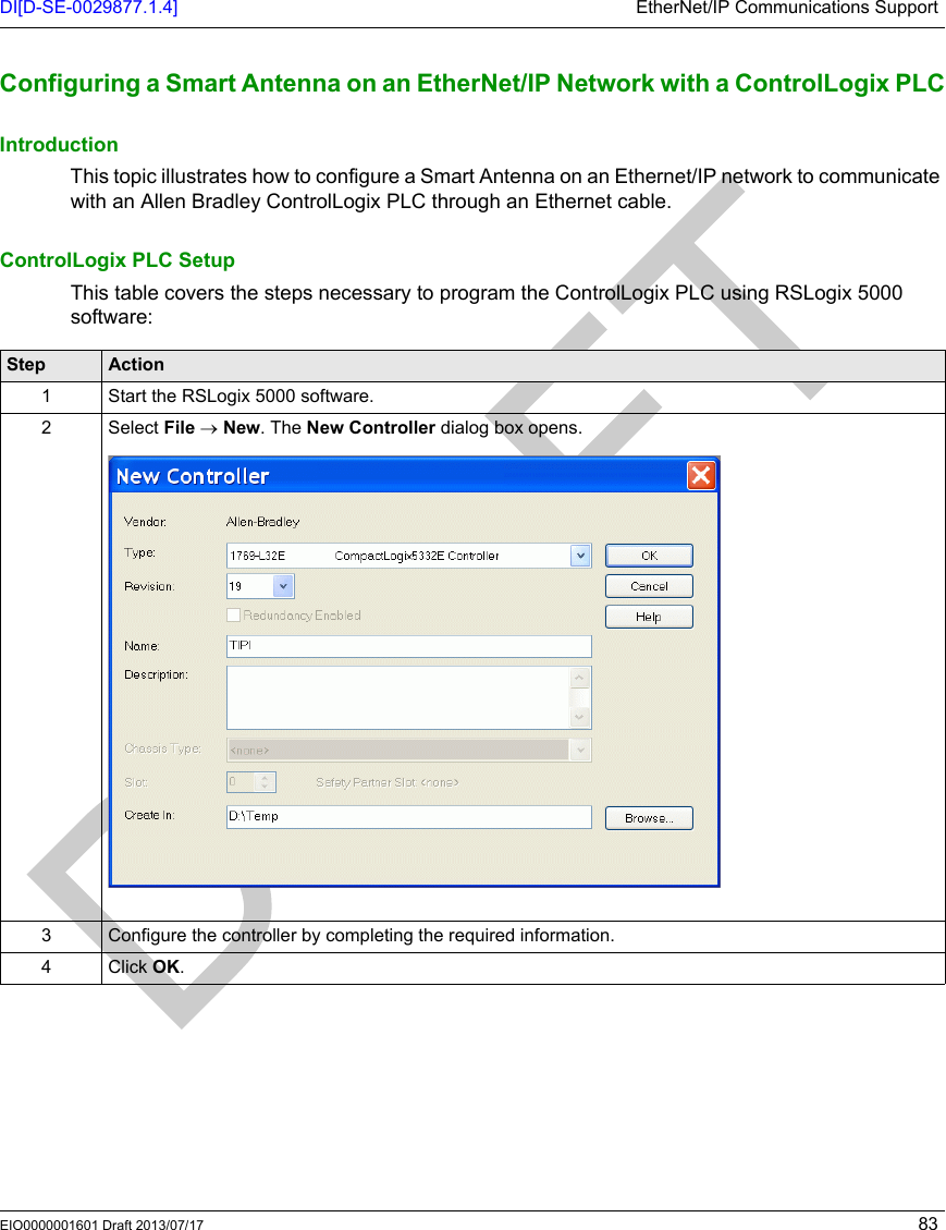 DI[D-SE-0029877.1.4] EtherNet/IP Communications SupportEIO0000001601 Draft 2013/07/17 83Configuring a  Smart Antenn a on an EtherNet/ IP Network with a ControlLogi x PLCConfiguring a Smart Antenna on an EtherNet/IP Network with a ControlLogix PLCIntroductionThis topic illustrates how to configure a Smart Antenna on an Ethernet/IP network to communicate with an Allen Bradley ControlLogix PLC through an Ethernet cable.ControlLogix PLC SetupThis table covers the steps necessary to program the ControlLogix PLC using RSLogix 5000 software:Step Action1 Start the RSLogix 5000 software.2Select File → New. The New Controller dialog box opens.3 Configure the controller by completing the required information.4 Click OK.