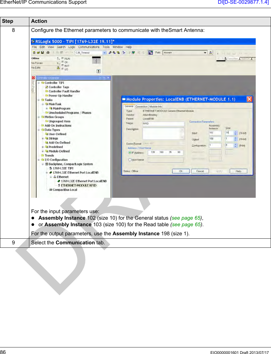 EtherNet/IP Communications Support DI[D-SE-0029877.1.4]86 EIO0000001601 Draft 2013/07/178 Configure the Ethernet parameters to communicate with theSmart Antenna:For the input parameters use:Assembly Instance 102 (size 10) for the General status (see page 65),or Assembly Instance 103 (size 100) for the Read table (see page 65).For the output parameters, use the Assembly Instance 198 (size 1).9 Select the Communication tab.Step Action
