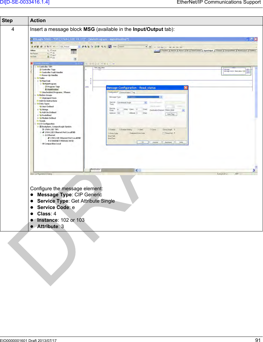 DI[D-SE-0033416.1.4] EtherNet/IP Communications SupportEIO0000001601 Draft 2013/07/17 914 Insert a message block MSG (available in the Input/Output tab):Configure the message element:Message Type: CIP GenericService Type: Get Attribute SingleService Code: eClass: 4Instance: 102 or 103Attribute: 3Step Action