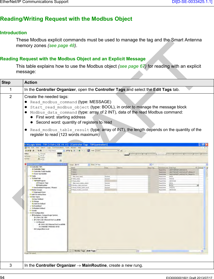 EtherNet/IP Communications Support DI[D-SE-0033425.1.1]94 EIO0000001601 Draft 2013/07/17Reading/Wr iting Request  with the Modb us ObjectReading/Writing Request with the Modbus ObjectIntroductionThese Modbus explicit commands must be used to manage the tag and the Smart Antenna memory zones (seepage48).Reading Request with the Modbus Object and an Explicit MessageThis table explains how to use the Modbus object (seepage67) for reading with an explicit message:Step Action1 In the Controller Organizer, open the Controller Tags and select the Edit Tags tab.2 Create the needed tags:Read_modbus_command (type: MESSAGE)Start_read_modbus_object (type: BOOL), in order to manage the message blockModbus_data_command (type: array of 2 INT), data of the read Modbus command:First word: starting addressSecond word: quantity of registers to readRead_modbus_table_result (type: array of INT), the length depends on the quantity of the register to read (123 words maximum)3 In the Controller Organizer → MainRoutine, create a new rung.