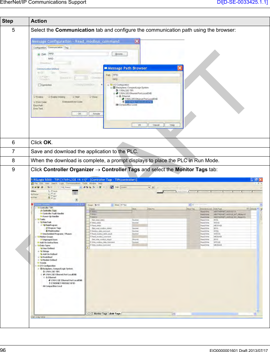 EtherNet/IP Communications Support DI[D-SE-0033425.1.1]96 EIO0000001601 Draft 2013/07/175 Select the Communication tab and configure the communication path using the browser:6Click OK.7 Save and download the application to the PLC.8 When the download is complete, a prompt displays to place the PLC in Run Mode.9Click Controller Organizer → Controller Tags and select the Monitor Tags tab:Step Action
