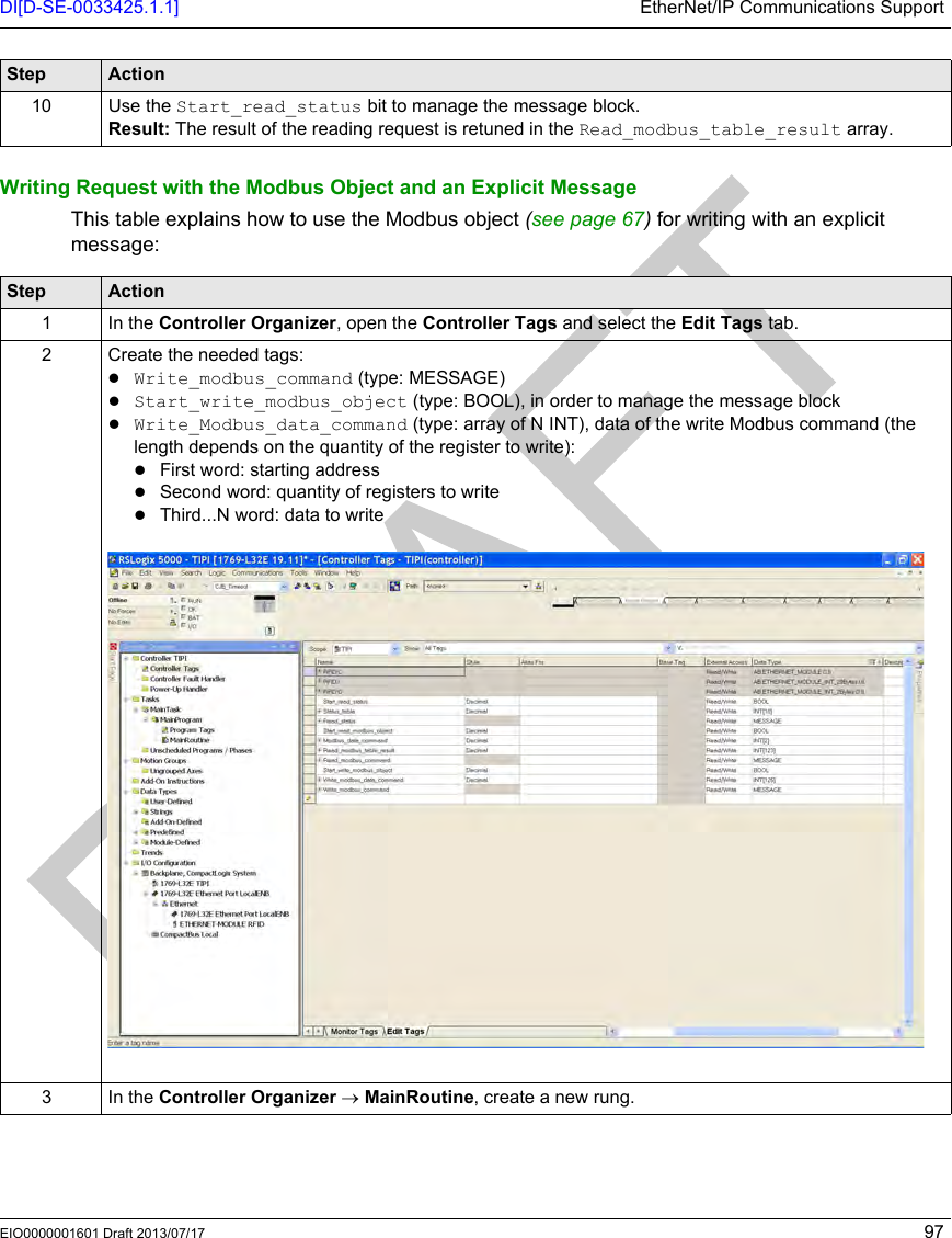 DI[D-SE-0033425.1.1] EtherNet/IP Communications SupportEIO0000001601 Draft 2013/07/17 97Writing Request with the Modbus Object and an Explicit MessageThis table explains how to use the Modbus object (see page 67) for writing with an explicit message:10 Use the Start_read_status bit to manage the message block.Result: The result of the reading request is retuned in the Read_modbus_table_result array.Step ActionStep Action1 In the Controller Organizer, open the Controller Tags and select the Edit Tags tab.2 Create the needed tags:Write_modbus_command (type: MESSAGE)Start_write_modbus_object (type: BOOL), in order to manage the message blockWrite_Modbus_data_command (type: array of N INT), data of the write Modbus command (the length depends on the quantity of the register to write):First word: starting addressSecond word: quantity of registers to writeThird...N word: data to write3 In the Controller Organizer → MainRoutine, create a new rung.