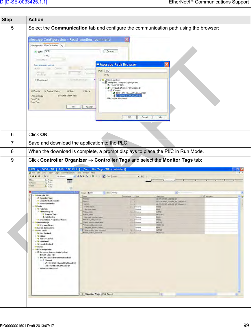 DI[D-SE-0033425.1.1] EtherNet/IP Communications SupportEIO0000001601 Draft 2013/07/17 995 Select the Communication tab and configure the communication path using the browser:6 Click OK.7 Save and download the application to the PLC.8 When the download is complete, a prompt displays to place the PLC in Run Mode.9 Click Controller Organizer → Controller Tags and select the Monitor Tags tab:Step Action