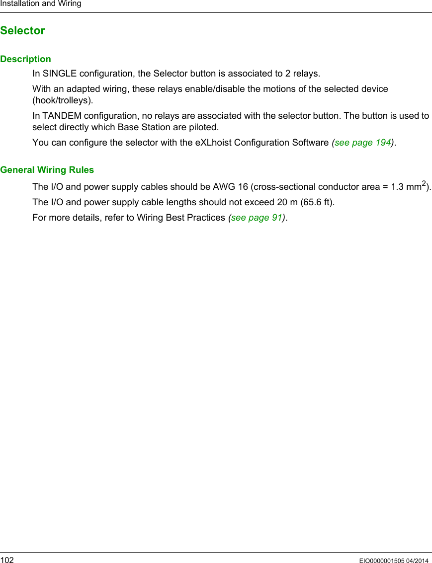 Installation and Wiring102 EIO0000001505 04/2014SelectorDescriptionIn SINGLE configuration, the Selector button is associated to 2 relays.With an adapted wiring, these relays enable/disable the motions of the selected device (hook/trolleys).In TANDEM configuration, no relays are associated with the selector button. The button is used to select directly which Base Station are piloted.You can configure the selector with the eXLhoist Configuration Software (see page 194).General Wiring RulesThe I/O and power supply cables should be AWG 16 (cross-sectional conductor area = 1.3 mm2).The I/O and power supply cable lengths should not exceed 20 m (65.6 ft).For more details, refer to Wiring Best Practices (see page 91).