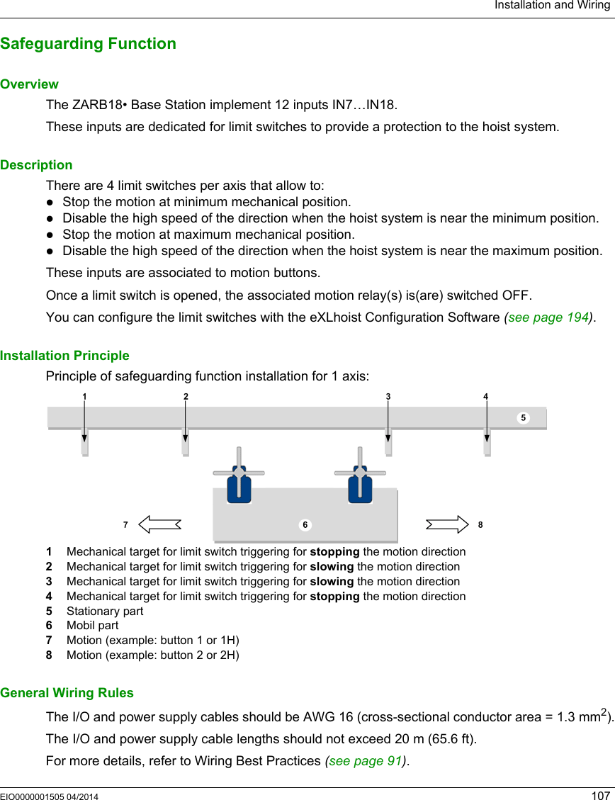 Installation and WiringEIO0000001505 04/2014 107Safeguarding FunctionOverviewThe ZARB18• Base Station implement 12 inputs IN7…IN18.These inputs are dedicated for limit switches to provide a protection to the hoist system.DescriptionThere are 4 limit switches per axis that allow to:Stop the motion at minimum mechanical position.Disable the high speed of the direction when the hoist system is near the minimum position.Stop the motion at maximum mechanical position.Disable the high speed of the direction when the hoist system is near the maximum position.These inputs are associated to motion buttons.Once a limit switch is opened, the associated motion relay(s) is(are) switched OFF. You can configure the limit switches with the eXLhoist Configuration Software (see page 194).Installation PrinciplePrinciple of safeguarding function installation for 1 axis:1  Mechanical target for limit switch triggering for stopping the motion direction2  Mechanical target for limit switch triggering for slowing the motion direction3  Mechanical target for limit switch triggering for slowing the motion direction4  Mechanical target for limit switch triggering for stopping the motion direction5  Stationary part6  Mobil part7  Motion (example: button 1 or 1H)8  Motion (example: button 2 or 2H)General Wiring RulesThe I/O and power supply cables should be AWG 16 (cross-sectional conductor area = 1.3 mm2).The I/O and power supply cable lengths should not exceed 20 m (65.6 ft).For more details, refer to Wiring Best Practices (see page 91).