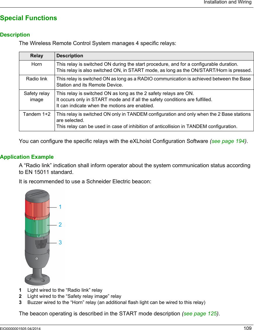 Installation and WiringEIO0000001505 04/2014 109Special FunctionsDescriptionThe Wireless Remote Control System manages 4 specific relays:You can configure the specific relays with the eXLhoist Configuration Software (see page 194).Application ExampleA “Radio link” indication shall inform operator about the system communication status according to EN 15011 standard.It is recommended to use a Schneider Electric beacon:1  Light wired to the “Radio link” relay2  Light wired to the “Safety relay image” relay3  Buzzer wired to the “Horn” relay (an additional flash light can be wired to this relay)The beacon operating is described in the START mode description (see page 125).Relay DescriptionHorn This relay is switched ON during the start procedure, and for a configurable duration.This relay is also switched ON, in START mode, as long as the ON/START/Horn is pressed.Radio link This relay is switched ON as long as a RADIO communication is achieved between the Base Station and its Remote Device.Safety relay imageThis relay is switched ON as long as the 2 safety relays are ON.It occurs only in START mode and if all the safety conditions are fulfilled.It can indicate when the motions are enabled.Tandem 1+2 This relay is switched ON only in TANDEM configuration and only when the 2 Base stations are selected.This relay can be used in case of inhibition of anticollision in TANDEM configuration.