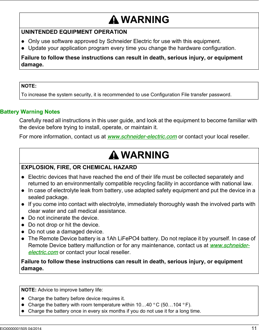 EIO0000001505 04/2014 11Battery Warning NotesCarefully read all instructions in this user guide, and look at the equipment to become familiar with the device before trying to install, operate, or maintain it.For more information, contact us at www.schneider-electric.com or contact your local reseller.WARNINGUNINTENDED EQUIPMENT OPERATIONOnly use software approved by Schneider Electric for use with this equipment.Update your application program every time you change the hardware configuration.Failure to follow these instructions can result in death, serious injury, or equipment damage.NOTE: To increase the system security, it is recommended to use Configuration File transfer password.WARNINGEXPLOSION, FIRE, OR CHEMICAL HAZARDElectric devices that have reached the end of their life must be collected separately and returned to an environmentally compatible recycling facility in accordance with national law.In case of electrolyte leak from battery, use adapted safety equipment and put the device in a sealed package. If you come into contact with electrolyte, immediately thoroughly wash the involved parts with clear water and call medical assistance.Do not incinerate the device.Do not drop or hit the device.Do not use a damaged device.The Remote Device battery is a 1Ah LiFePO4 battery. Do not replace it by yourself. In case of Remote Device battery malfunction or for any maintenance, contact us at www.schneider-electric.com or contact your local reseller.Failure to follow these instructions can result in death, serious injury, or equipment damage.NOTE: Advice to improve battery life:Charge the battery before device requires it.Charge the battery with room temperature within 10…40 °C (50…104 °F).Charge the battery once in every six months if you do not use it for a long time.