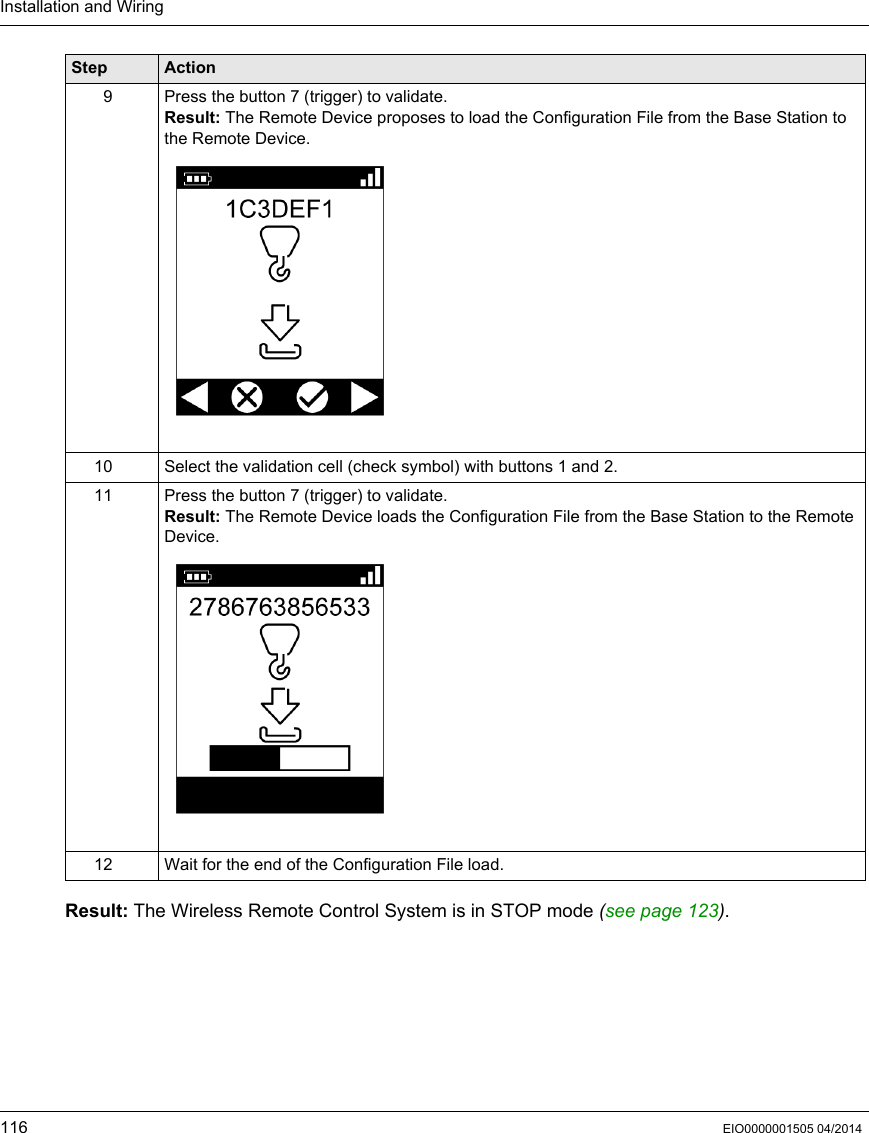 Installation and Wiring116 EIO0000001505 04/2014Result: The Wireless Remote Control System is in STOP mode (see page 123).9 Press the button 7 (trigger) to validate.Result: The Remote Device proposes to load the Configuration File from the Base Station to the Remote Device.10 Select the validation cell (check symbol) with buttons 1 and 2.11 Press the button 7 (trigger) to validate.Result: The Remote Device loads the Configuration File from the Base Station to the Remote Device.12 Wait for the end of the Configuration File load.Step Action