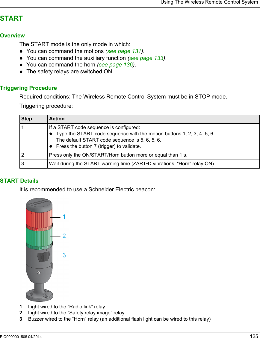 Using The Wireless Remote Control SystemEIO0000001505 04/2014 125STARTOverviewThe START mode is the only mode in which:You can command the motions (see page 131).You can command the auxiliary function (see page 133).You can command the horn (see page 136).The safety relays are switched ON.Triggering ProcedureRequired conditions: The Wireless Remote Control System must be in STOP mode.Triggering procedure:START DetailsIt is recommended to use a Schneider Electric beacon:1  Light wired to the “Radio link” relay2  Light wired to the “Safety relay image” relay3  Buzzer wired to the “Horn” relay (an additional flash light can be wired to this relay)Step Action1 If a START code sequence is configured:Type the START code sequence with the motion buttons 1, 2, 3, 4, 5, 6.The default START code sequence is 5, 6, 5, 6.Press the button 7 (trigger) to validate.2 Press only the ON/START/Horn button more or equal than 1 s.3 Wait during the START warning time (ZART•D vibrations, “Horn” relay ON).