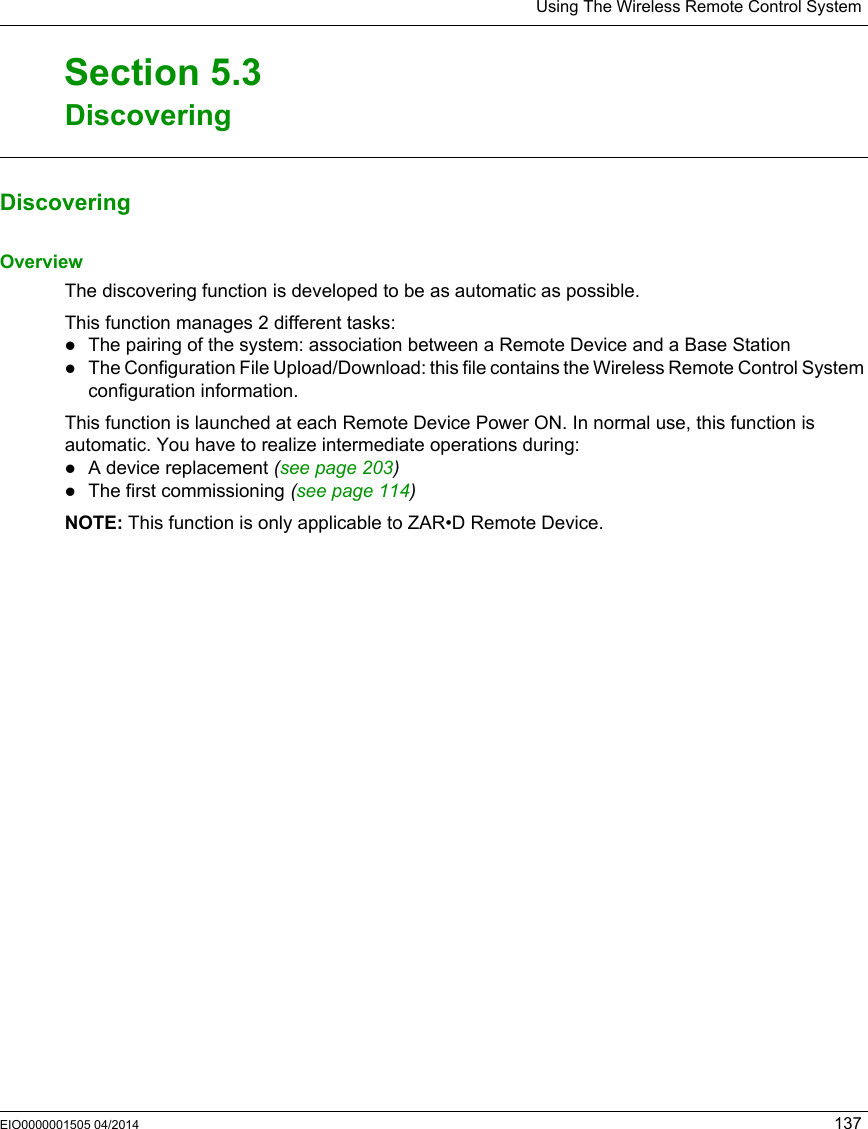 Using The Wireless Remote Control SystemEIO0000001505 04/2014 137DiscoveringSection 5.3DiscoveringDiscoveringOverviewThe discovering function is developed to be as automatic as possible.This function manages 2 different tasks:The pairing of the system: association between a Remote Device and a Base StationThe Configuration File Upload/Download: this file contains the Wireless Remote Control System configuration information.This function is launched at each Remote Device Power ON. In normal use, this function is automatic. You have to realize intermediate operations during:A device replacement (seepage203)The first commissioning (see page 114)NOTE: This function is only applicable to ZAR•D Remote Device.