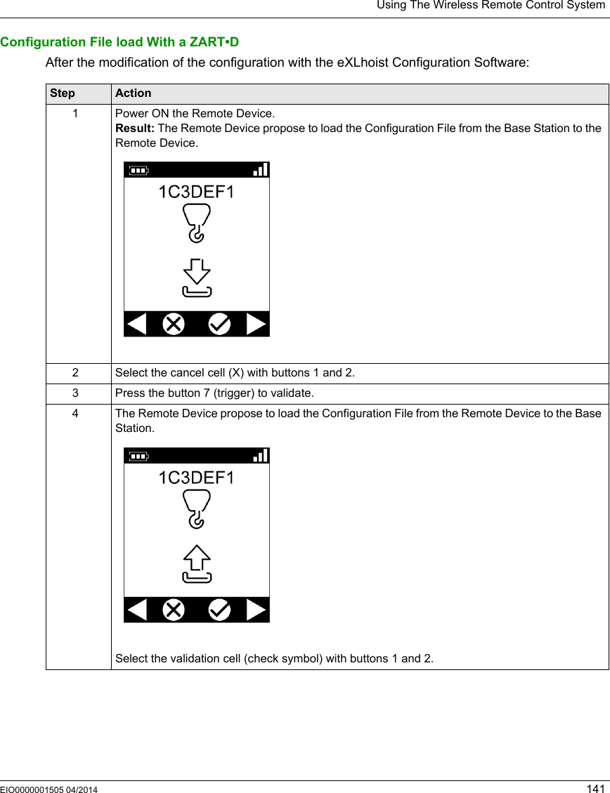 Using The Wireless Remote Control SystemEIO0000001505 04/2014 141Configuration File load With a ZART•DAfter the modification of the configuration with the eXLhoist Configuration Software:Step Action1 Power ON the Remote Device.Result: The Remote Device propose to load the Configuration File from the Base Station to the Remote Device.2 Select the cancel cell (X) with buttons 1 and 2.3 Press the button 7 (trigger) to validate.4 The Remote Device propose to load the Configuration File from the Remote Device to the Base Station.Select the validation cell (check symbol) with buttons 1 and 2.
